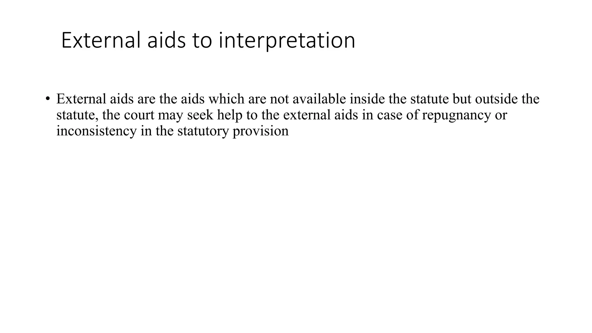 External aids to interpretation
• External aids are the aids which are not available inside the statute but outside the
statute, the court may seek help to the external aids in case of repugnancy or
inconsistency in the statutory provision
 