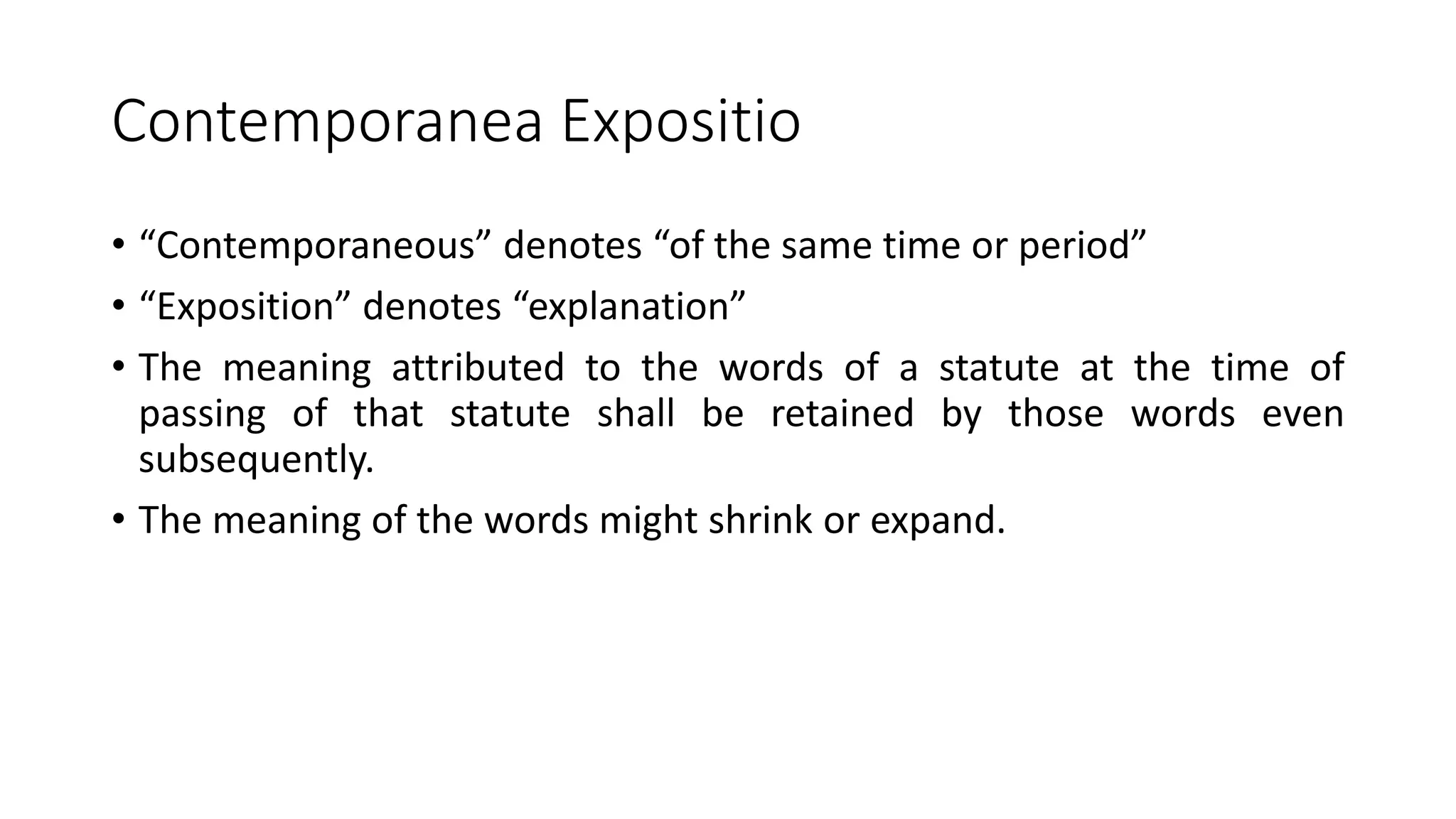 Contemporanea Expositio
• “Contemporaneous” denotes “of the same time or period”
• “Exposition” denotes “explanation”
• The meaning attributed to the words of a statute at the time of
passing of that statute shall be retained by those words even
subsequently.
• The meaning of the words might shrink or expand.
 
