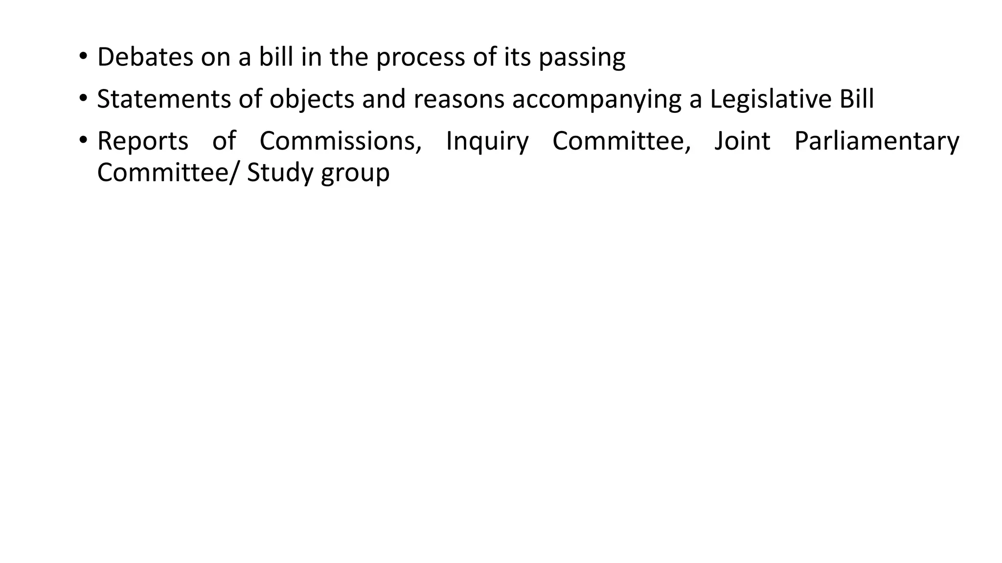 • Debates on a bill in the process of its passing
• Statements of objects and reasons accompanying a Legislative Bill
• Reports of Commissions, Inquiry Committee, Joint Parliamentary
Committee/ Study group
 
