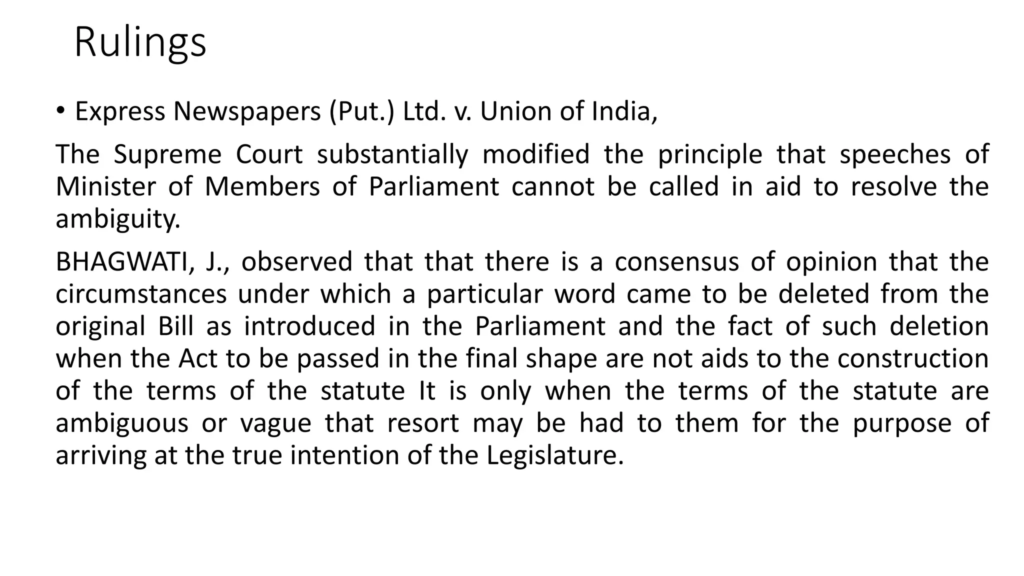 Rulings
• Express Newspapers (Put.) Ltd. v. Union of India,
The Supreme Court substantially modified the principle that speeches of
Minister of Members of Parliament cannot be called in aid to resolve the
ambiguity.
BHAGWATI, J., observed that that there is a consensus of opinion that the
circumstances under which a particular word came to be deleted from the
original Bill as introduced in the Parliament and the fact of such deletion
when the Act to be passed in the final shape are not aids to the construction
of the terms of the statute It is only when the terms of the statute are
ambiguous or vague that resort may be had to them for the purpose of
arriving at the true intention of the Legislature.
 