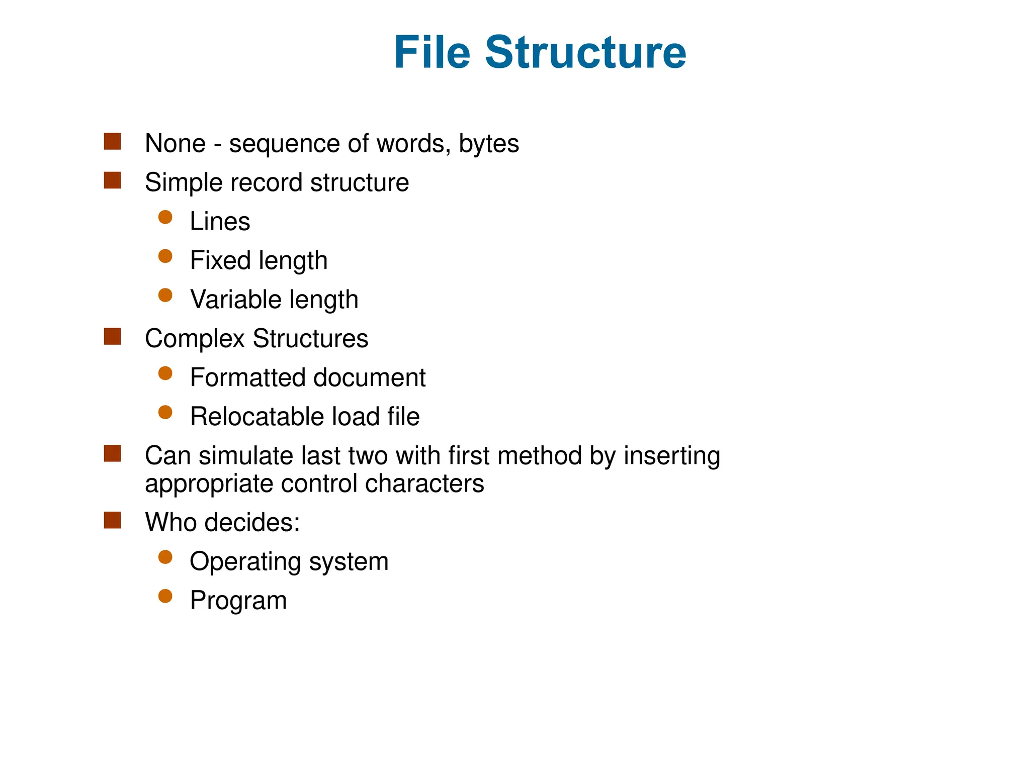 File Structure
 None - sequence of words, bytes
 Simple record structure
 Lines
 Fixed length
 Variable length
 Complex Structures
 Formatted document
 Relocatable load file
 Can simulate last two with first method by inserting
appropriate control characters
 Who decides:
 Operating system
 Program
 