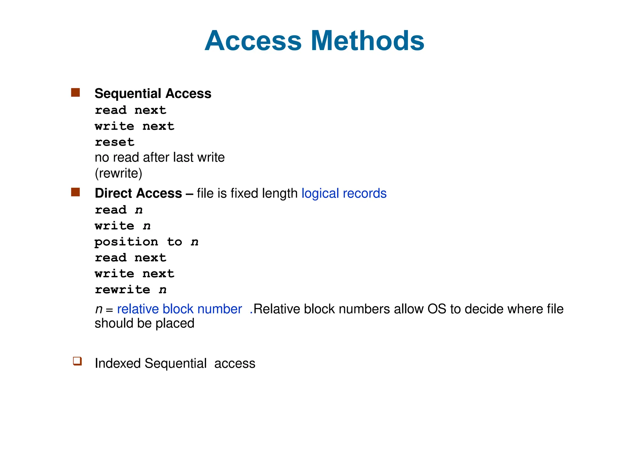 Access Methods
 Sequential Access
read next
write next
reset
no read after last write
(rewrite)
 Direct Access – file is fixed length logical records
read n
write n
position to n
read next
write next
rewrite n
n = relative block number .Relative block numbers allow OS to decide where file
should be placed
 Indexed Sequential access
 