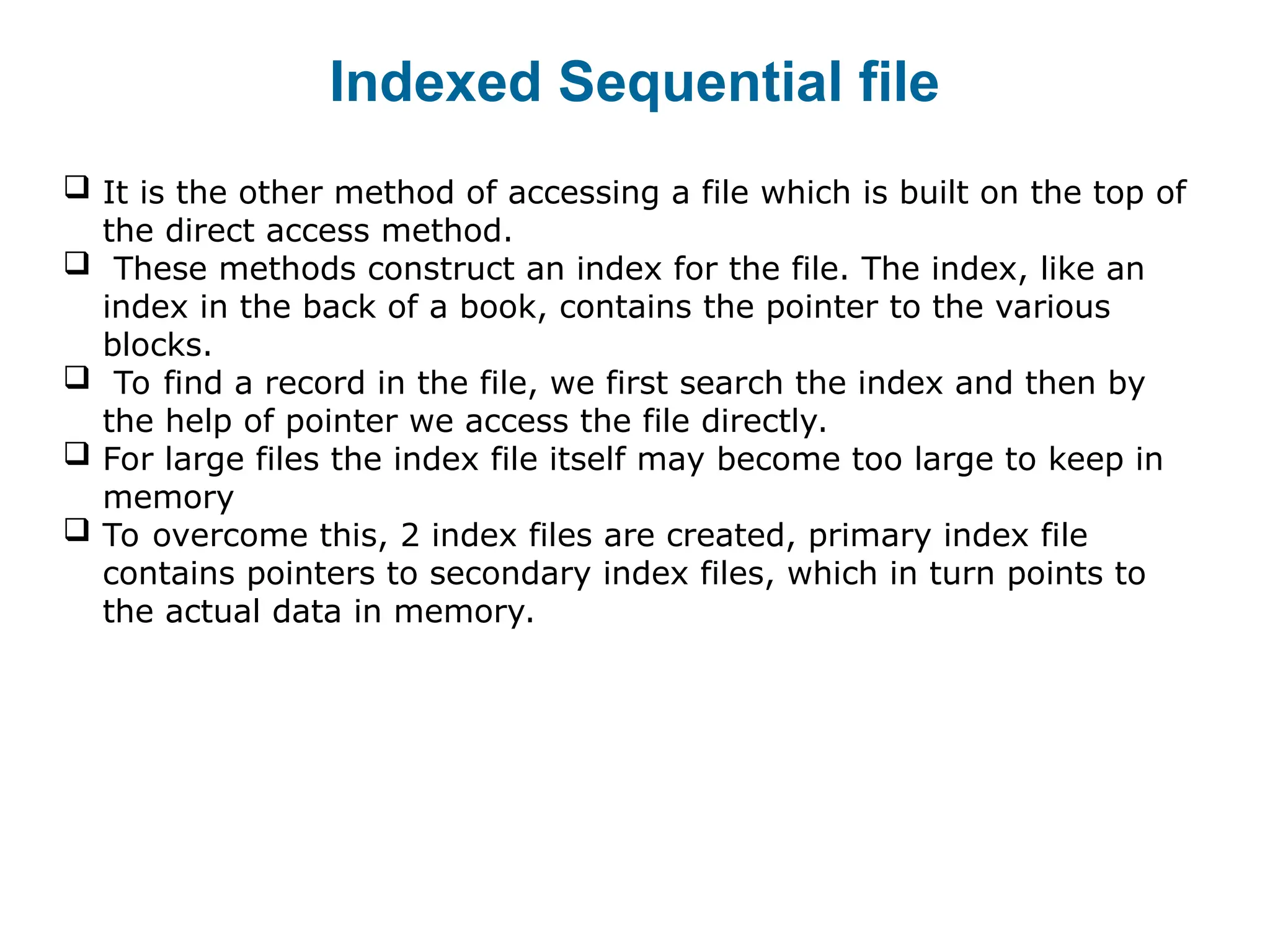 Indexed Sequential file
 It is the other method of accessing a file which is built on the top of
the direct access method.
 These methods construct an index for the file. The index, like an
index in the back of a book, contains the pointer to the various
blocks.
 To find a record in the file, we first search the index and then by
the help of pointer we access the file directly.
 For large files the index file itself may become too large to keep in
memory
 To overcome this, 2 index files are created, primary index file
contains pointers to secondary index files, which in turn points to
the actual data in memory.
 