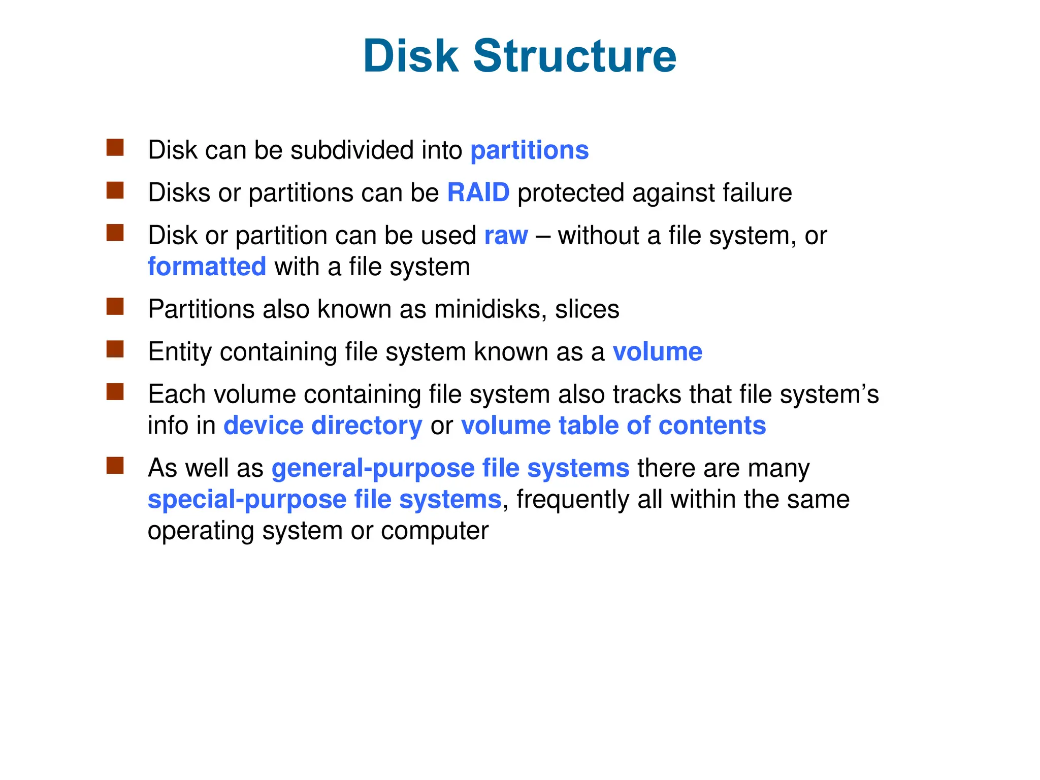 Disk Structure
 Disk can be subdivided into partitions
 Disks or partitions can be RAID protected against failure
 Disk or partition can be used raw – without a file system, or
formatted with a file system
 Partitions also known as minidisks, slices
 Entity containing file system known as a volume
 Each volume containing file system also tracks that file system’s
info in device directory or volume table of contents
 As well as general-purpose file systems there are many
special-purpose file systems, frequently all within the same
operating system or computer
 