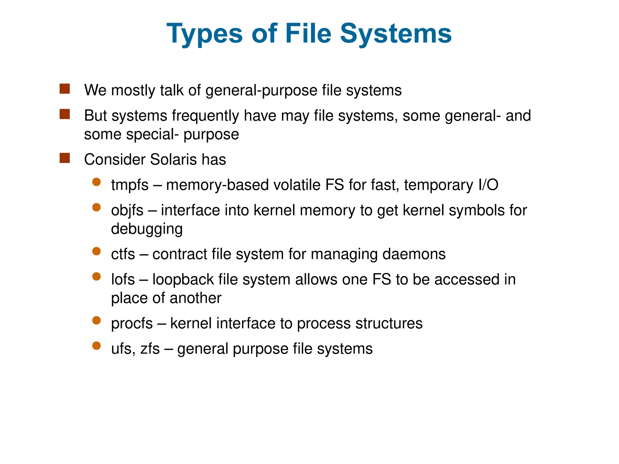 Types of File Systems
 We mostly talk of general-purpose file systems
 But systems frequently have may file systems, some general- and
some special- purpose
 Consider Solaris has
 tmpfs – memory-based volatile FS for fast, temporary I/O
 objfs – interface into kernel memory to get kernel symbols for
debugging
 ctfs – contract file system for managing daemons
 lofs – loopback file system allows one FS to be accessed in
place of another
 procfs – kernel interface to process structures
 ufs, zfs – general purpose file systems
 