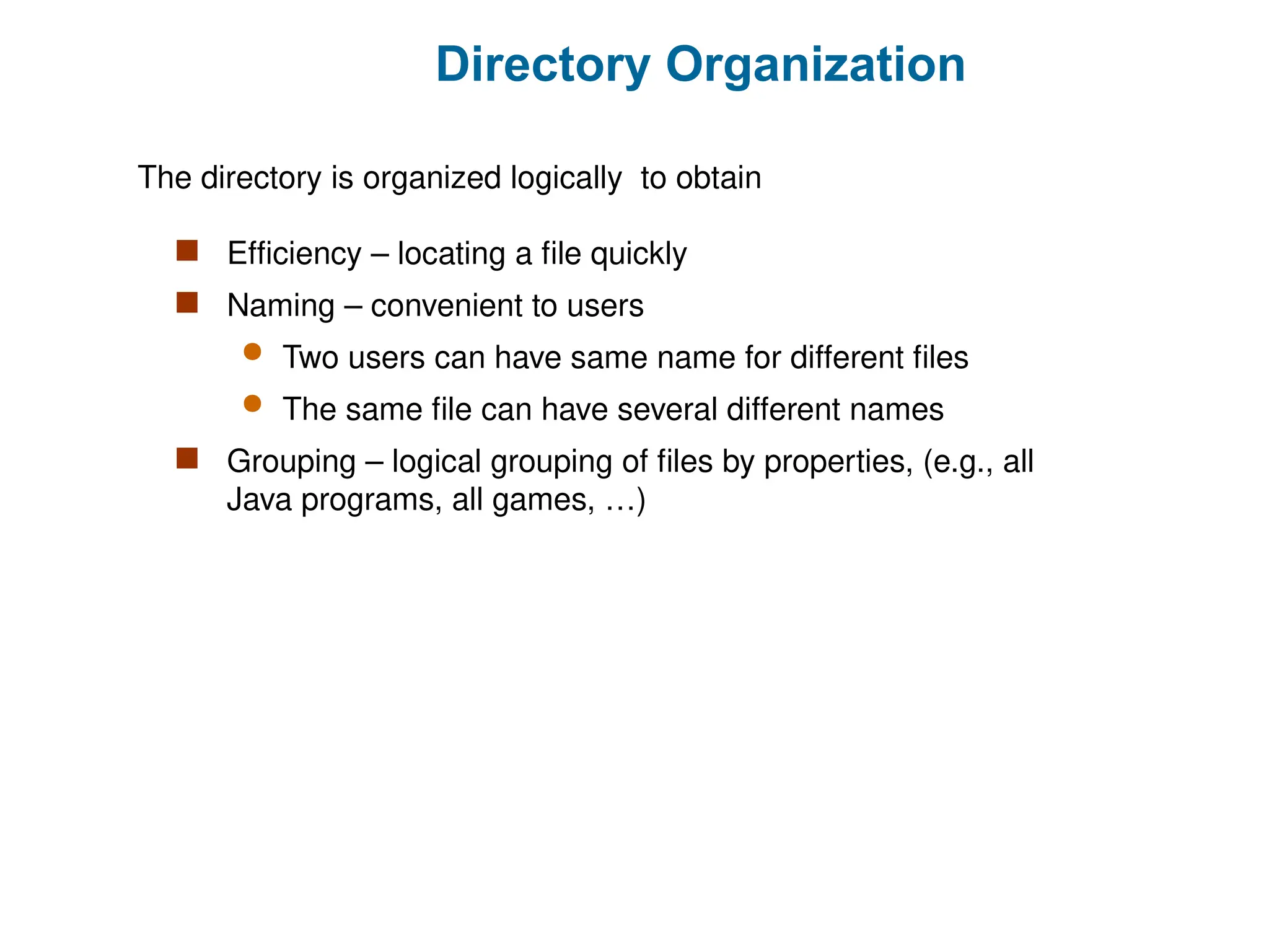 Directory Organization
 Efficiency – locating a file quickly
 Naming – convenient to users
 Two users can have same name for different files
 The same file can have several different names
 Grouping – logical grouping of files by properties, (e.g., all
Java programs, all games, …)
The directory is organized logically to obtain
 