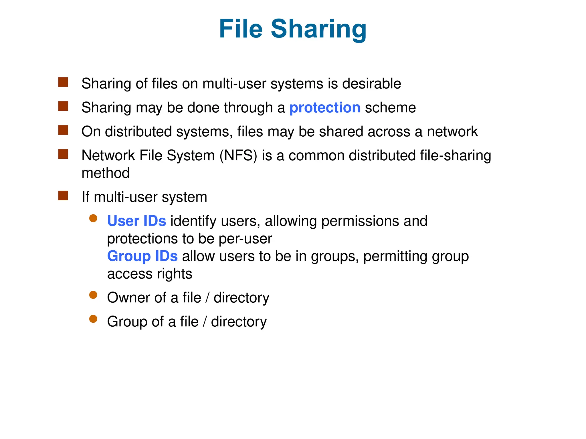 File Sharing
 Sharing of files on multi-user systems is desirable
 Sharing may be done through a protection scheme
 On distributed systems, files may be shared across a network
 Network File System (NFS) is a common distributed file-sharing
method
 If multi-user system
 User IDs identify users, allowing permissions and
protections to be per-user
Group IDs allow users to be in groups, permitting group
access rights
 Owner of a file / directory
 Group of a file / directory
 
