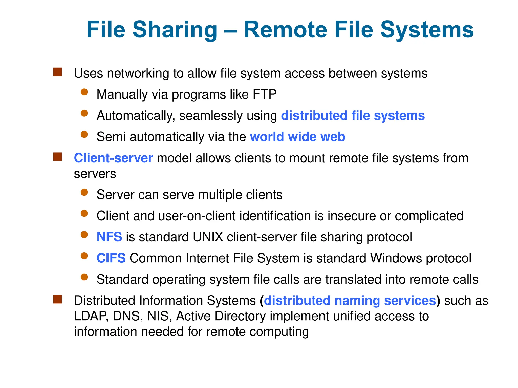 File Sharing – Remote File Systems
 Uses networking to allow file system access between systems
 Manually via programs like FTP
 Automatically, seamlessly using distributed file systems
 Semi automatically via the world wide web
 Client-server model allows clients to mount remote file systems from
servers
 Server can serve multiple clients
 Client and user-on-client identification is insecure or complicated
 NFS is standard UNIX client-server file sharing protocol
 CIFS Common Internet File System is standard Windows protocol
 Standard operating system file calls are translated into remote calls
 Distributed Information Systems (distributed naming services) such as
LDAP, DNS, NIS, Active Directory implement unified access to
information needed for remote computing
 