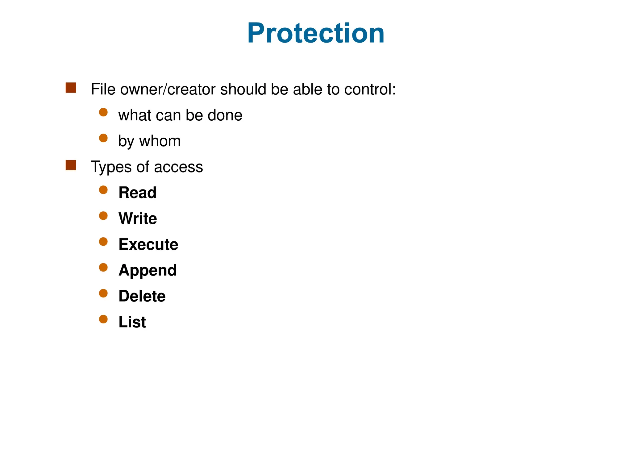 Protection
 File owner/creator should be able to control:
 what can be done
 by whom
 Types of access
 Read
 Write
 Execute
 Append
 Delete
 List
 