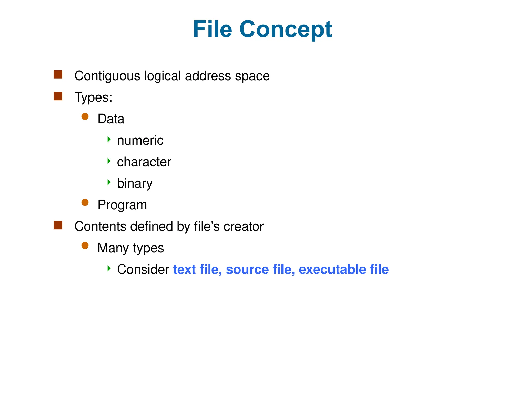 File Concept
 Contiguous logical address space
 Types:
 Data
 numeric
 character
 binary
 Program
 Contents defined by file’s creator
 Many types
 Consider text file, source file, executable file
 