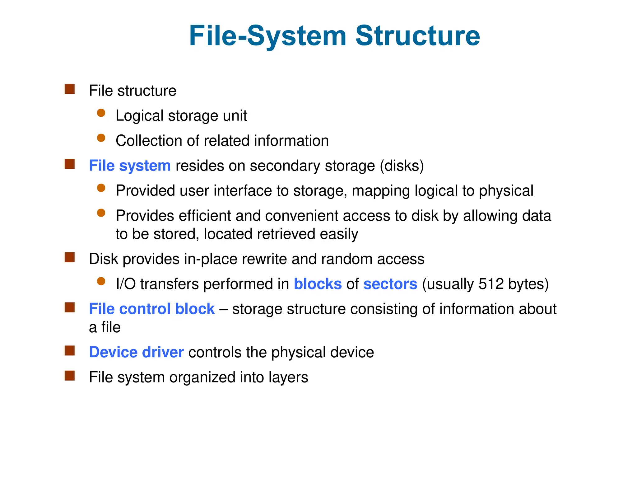 File-System Structure
 File structure
 Logical storage unit
 Collection of related information
 File system resides on secondary storage (disks)
 Provided user interface to storage, mapping logical to physical
 Provides efficient and convenient access to disk by allowing data
to be stored, located retrieved easily
 Disk provides in-place rewrite and random access
 I/O transfers performed in blocks of sectors (usually 512 bytes)
 File control block – storage structure consisting of information about
a file
 Device driver controls the physical device
 File system organized into layers
 