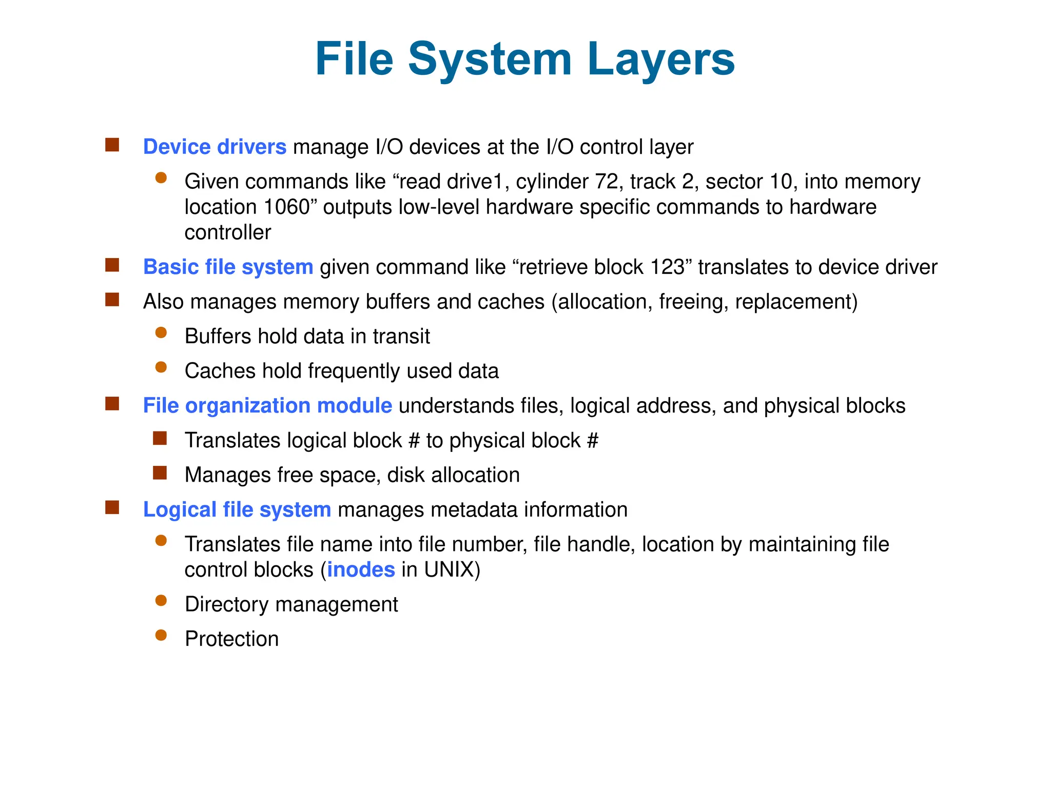 File System Layers
 Device drivers manage I/O devices at the I/O control layer
 Given commands like “read drive1, cylinder 72, track 2, sector 10, into memory
location 1060” outputs low-level hardware specific commands to hardware
controller
 Basic file system given command like “retrieve block 123” translates to device driver
 Also manages memory buffers and caches (allocation, freeing, replacement)
 Buffers hold data in transit
 Caches hold frequently used data
 File organization module understands files, logical address, and physical blocks
 Translates logical block # to physical block #
 Manages free space, disk allocation
 Logical file system manages metadata information
 Translates file name into file number, file handle, location by maintaining file
control blocks (inodes in UNIX)
 Directory management
 Protection
 