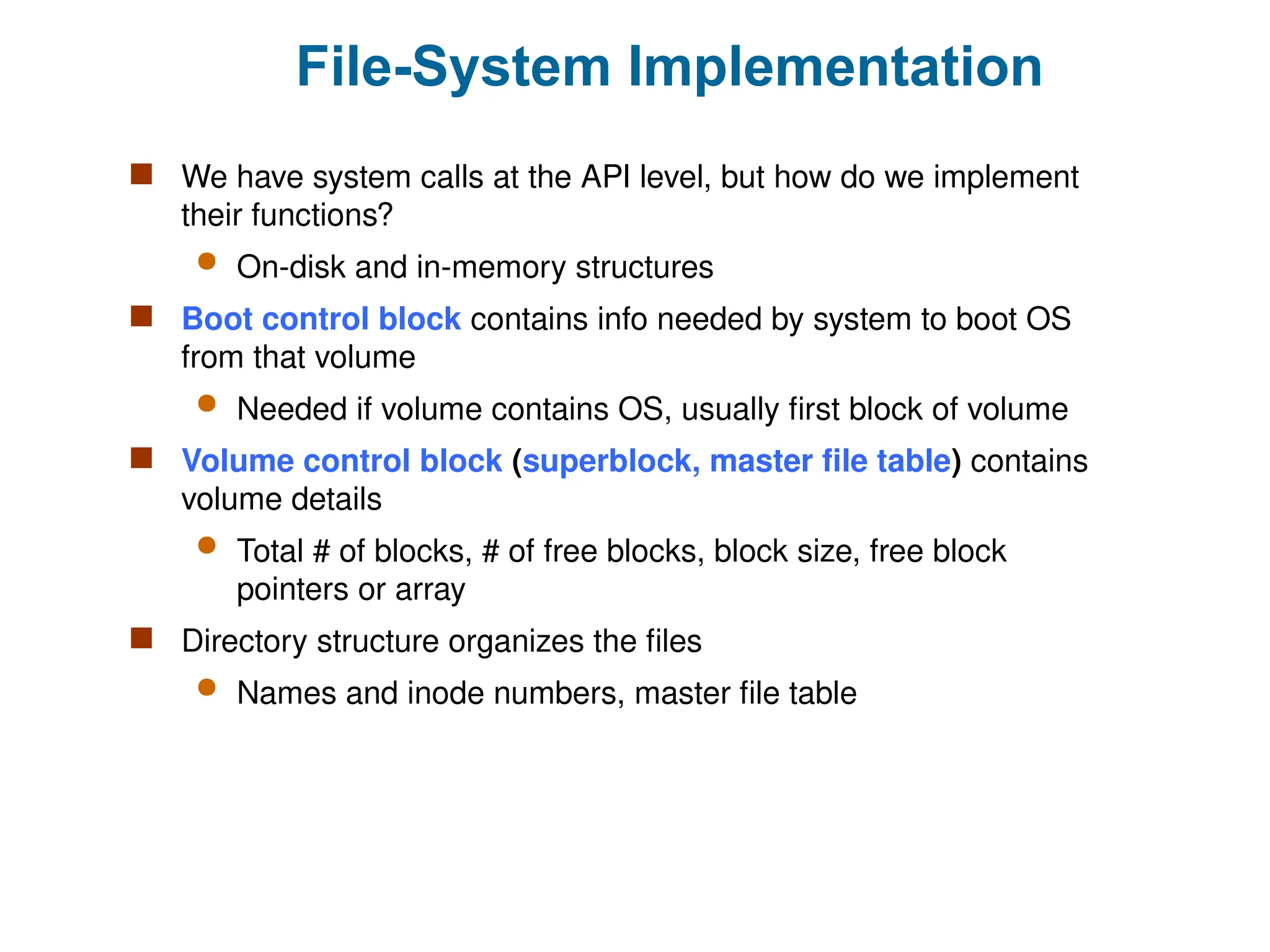 File-System Implementation
 We have system calls at the API level, but how do we implement
their functions?
 On-disk and in-memory structures
 Boot control block contains info needed by system to boot OS
from that volume
 Needed if volume contains OS, usually first block of volume
 Volume control block (superblock, master file table) contains
volume details
 Total # of blocks, # of free blocks, block size, free block
pointers or array
 Directory structure organizes the files
 Names and inode numbers, master file table
 