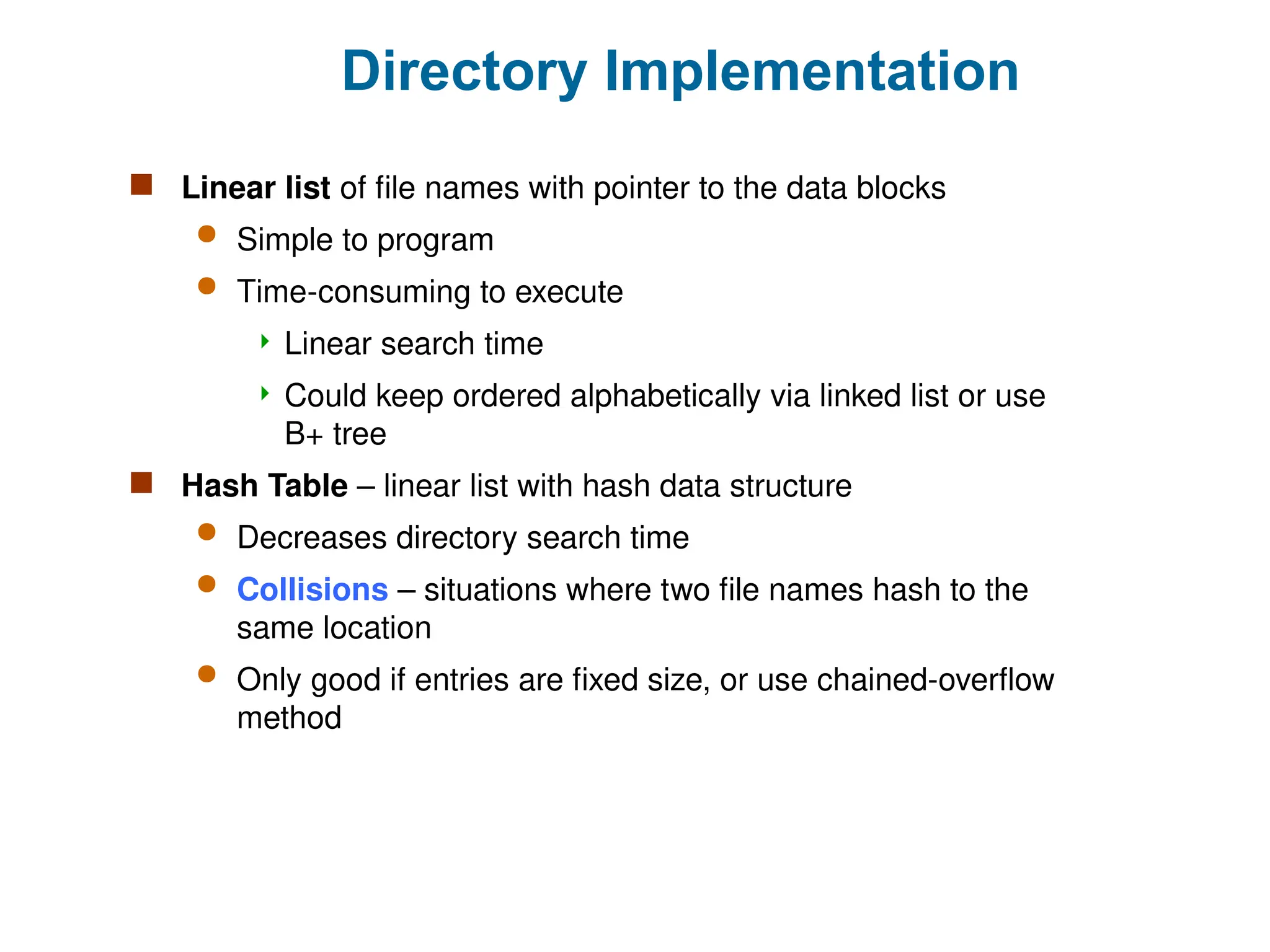 Directory Implementation
 Linear list of file names with pointer to the data blocks
 Simple to program
 Time-consuming to execute
 Linear search time
 Could keep ordered alphabetically via linked list or use
B+ tree
 Hash Table – linear list with hash data structure
 Decreases directory search time
 Collisions – situations where two file names hash to the
same location
 Only good if entries are fixed size, or use chained-overflow
method
 
