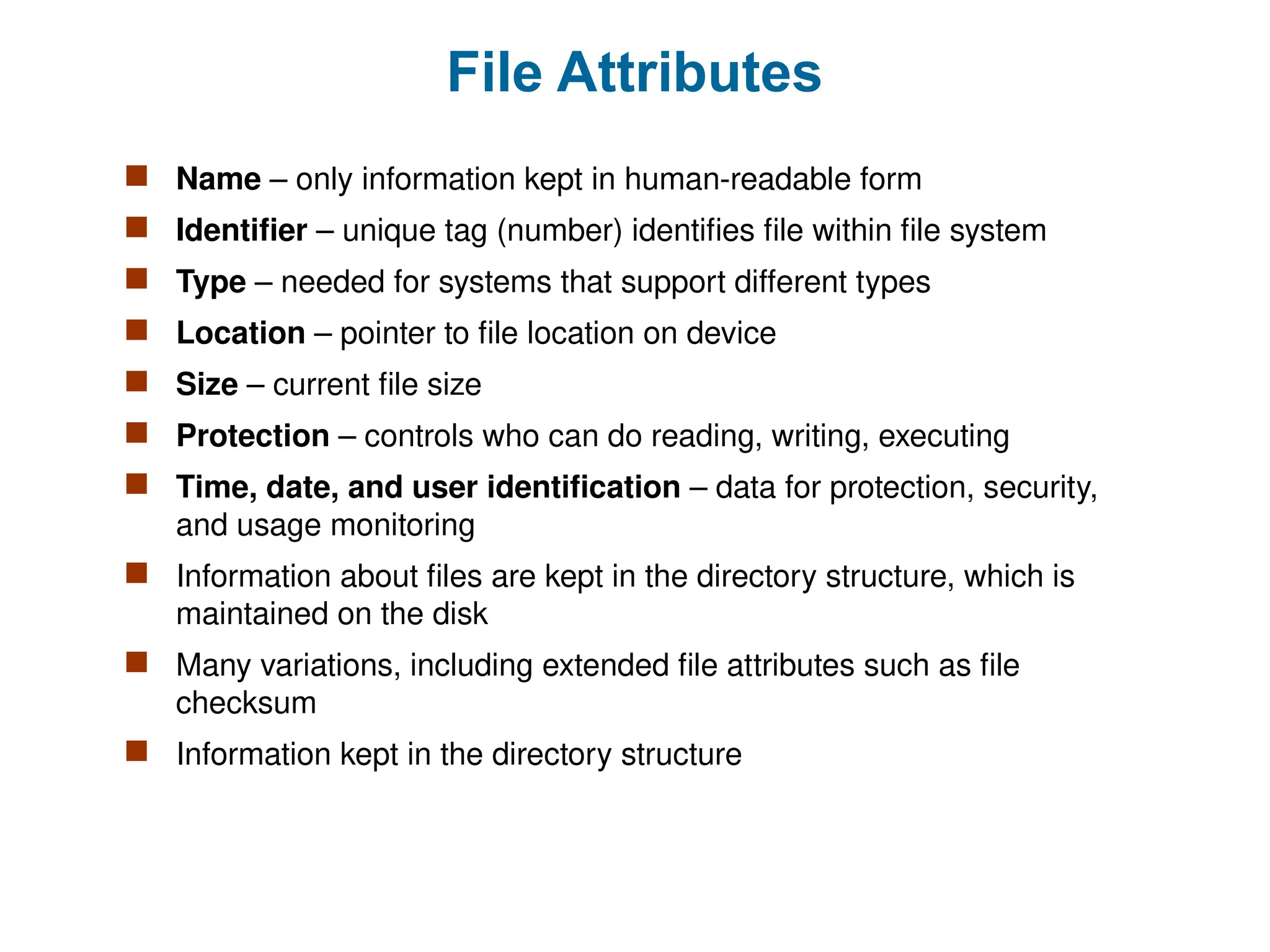 File Attributes
 Name – only information kept in human-readable form
 Identifier – unique tag (number) identifies file within file system
 Type – needed for systems that support different types
 Location – pointer to file location on device
 Size – current file size
 Protection – controls who can do reading, writing, executing
 Time, date, and user identification – data for protection, security,
and usage monitoring
 Information about files are kept in the directory structure, which is
maintained on the disk
 Many variations, including extended file attributes such as file
checksum
 Information kept in the directory structure
 