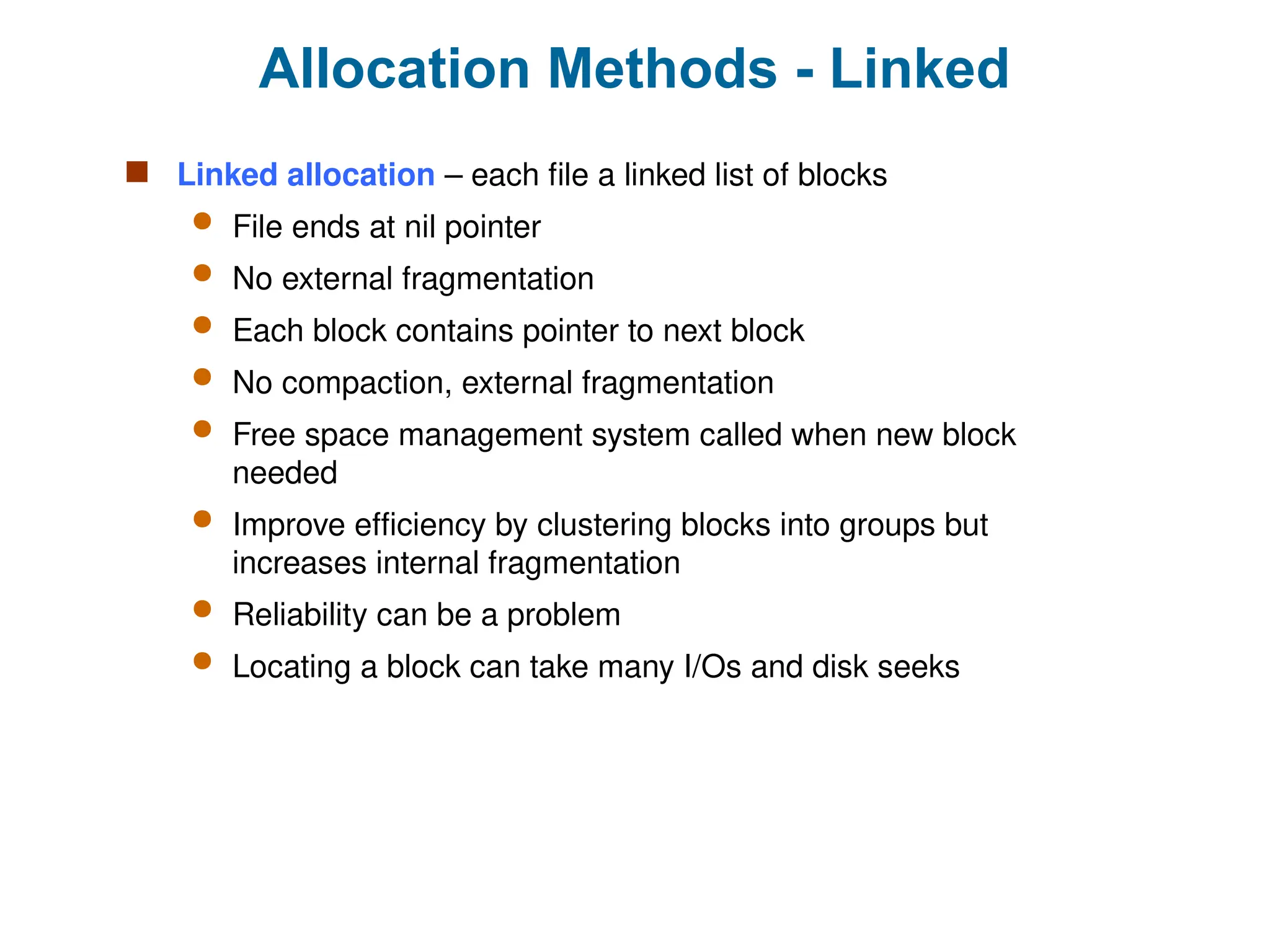 Allocation Methods - Linked
 Linked allocation – each file a linked list of blocks
 File ends at nil pointer
 No external fragmentation
 Each block contains pointer to next block
 No compaction, external fragmentation
 Free space management system called when new block
needed
 Improve efficiency by clustering blocks into groups but
increases internal fragmentation
 Reliability can be a problem
 Locating a block can take many I/Os and disk seeks
 