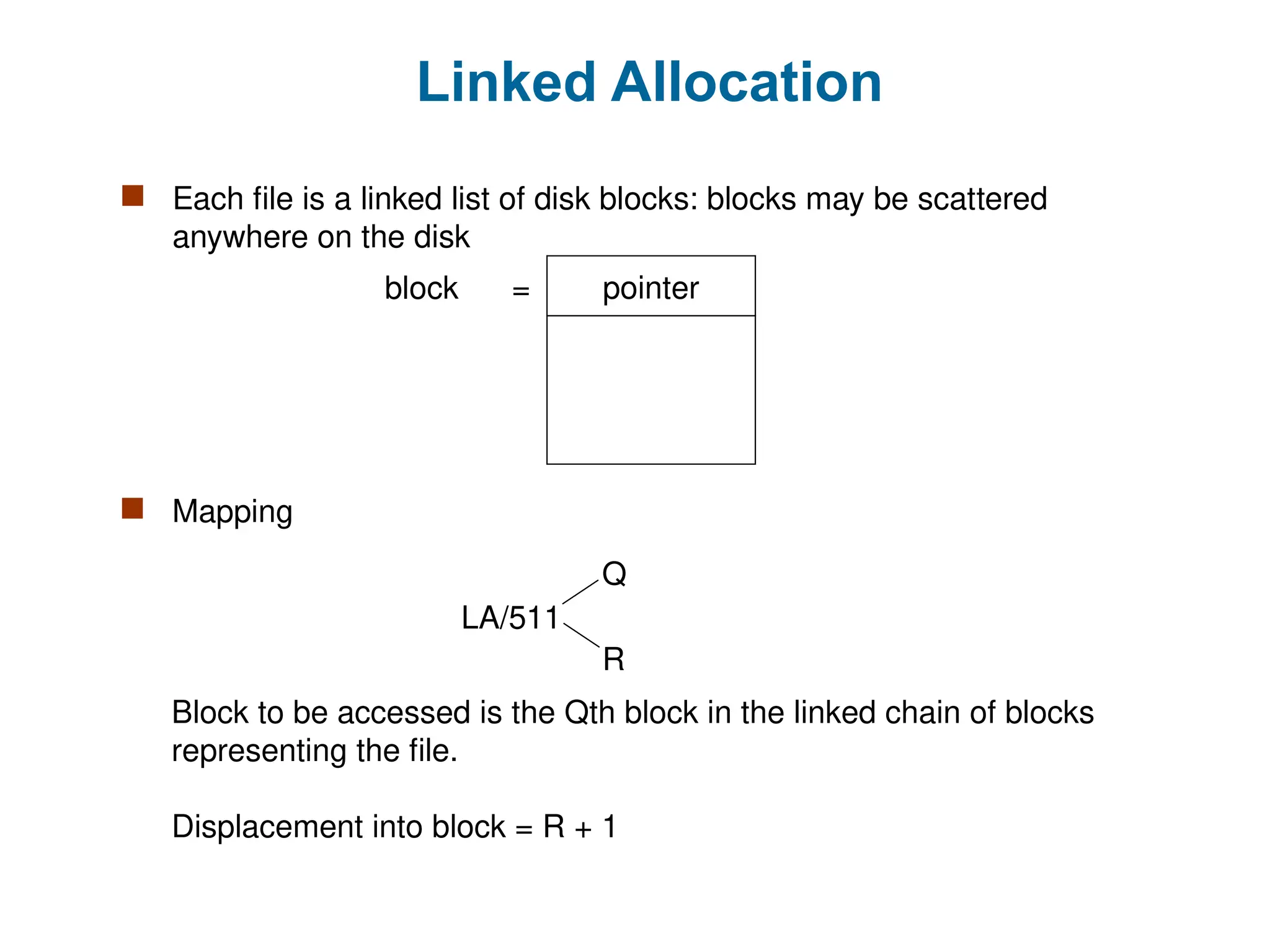 Linked Allocation
 Each file is a linked list of disk blocks: blocks may be scattered
anywhere on the disk
pointer
block =
 Mapping
Block to be accessed is the Qth block in the linked chain of blocks
representing the file.
Displacement into block = R + 1
LA/511
Q
R
 