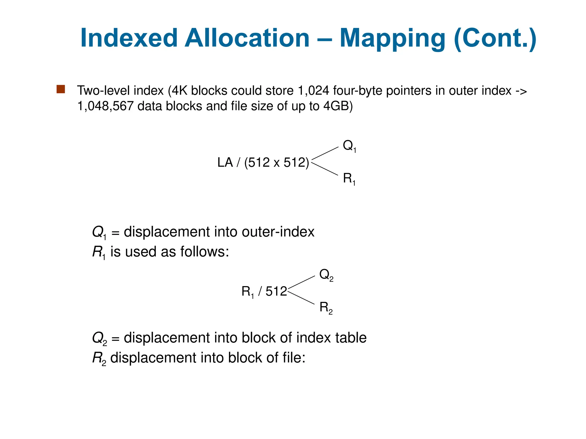 Indexed Allocation – Mapping (Cont.)
 Two-level index (4K blocks could store 1,024 four-byte pointers in outer index ->
1,048,567 data blocks and file size of up to 4GB)
LA / (512 x 512)
Q1
R1
Q1 = displacement into outer-index
R1 is used as follows:
R1 / 512
Q2
R2
Q2 = displacement into block of index table
R2 displacement into block of file:
 