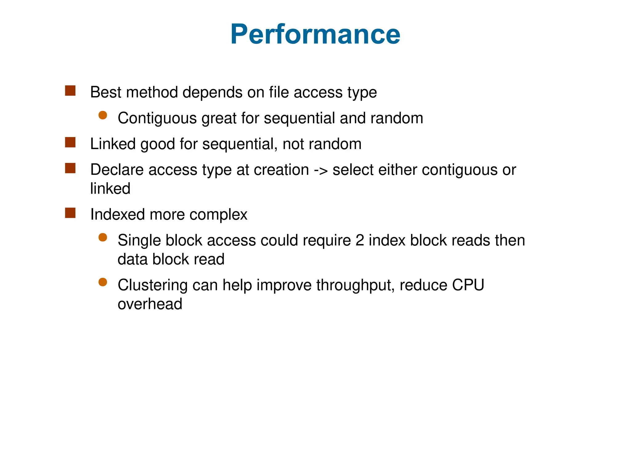 Performance
 Best method depends on file access type
 Contiguous great for sequential and random
 Linked good for sequential, not random
 Declare access type at creation -> select either contiguous or
linked
 Indexed more complex
 Single block access could require 2 index block reads then
data block read
 Clustering can help improve throughput, reduce CPU
overhead
 