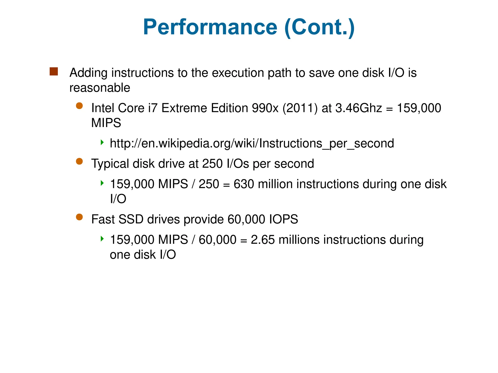 Performance (Cont.)
 Adding instructions to the execution path to save one disk I/O is
reasonable
 Intel Core i7 Extreme Edition 990x (2011) at 3.46Ghz = 159,000
MIPS
 http://en.wikipedia.org/wiki/Instructions_per_second
 Typical disk drive at 250 I/Os per second
 159,000 MIPS / 250 = 630 million instructions during one disk
I/O
 Fast SSD drives provide 60,000 IOPS
 159,000 MIPS / 60,000 = 2.65 millions instructions during
one disk I/O
 