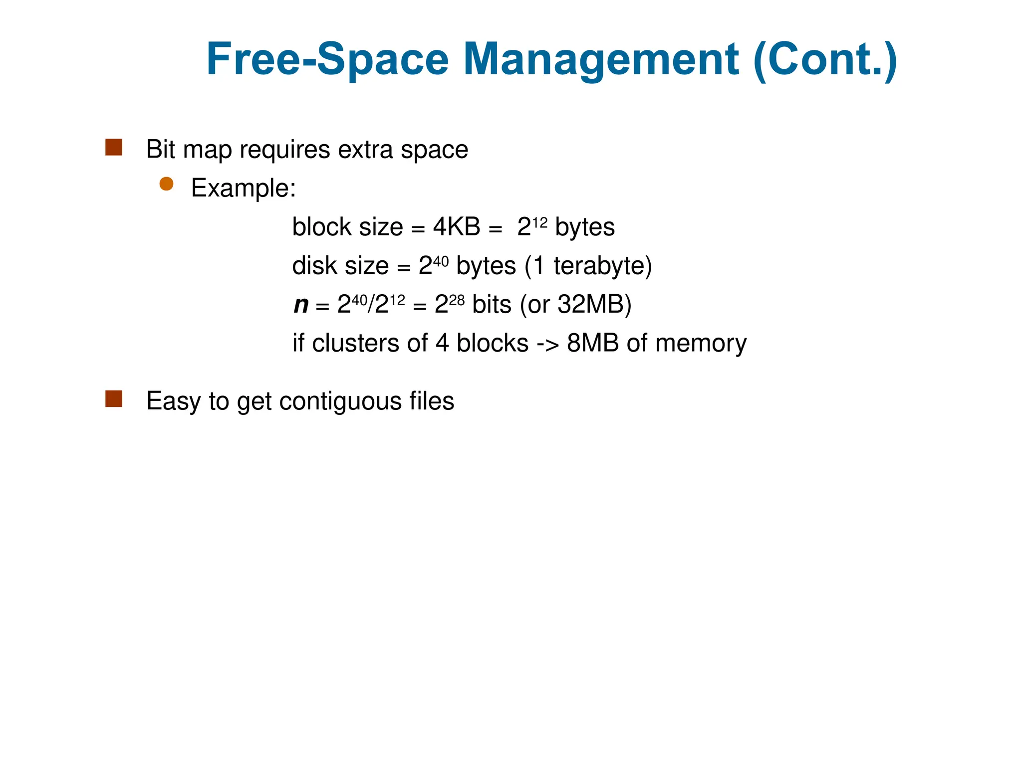Free-Space Management (Cont.)
 Bit map requires extra space
 Example:
block size = 4KB = 212
bytes
disk size = 240
bytes (1 terabyte)
n = 240
/212
= 228
bits (or 32MB)
if clusters of 4 blocks -> 8MB of memory
 Easy to get contiguous files
 