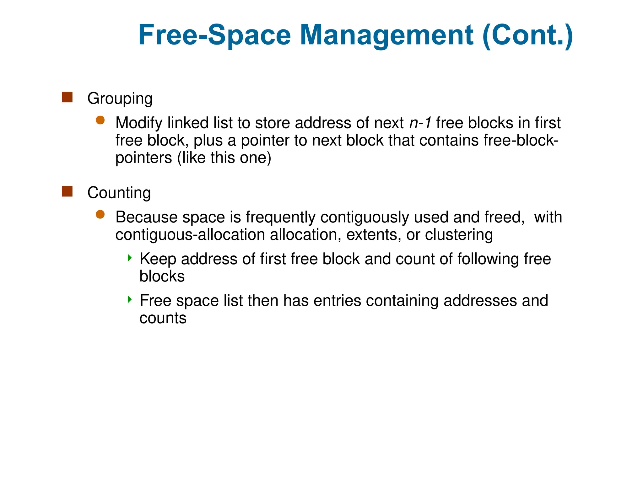 Free-Space Management (Cont.)
 Grouping
 Modify linked list to store address of next n-1 free blocks in first
free block, plus a pointer to next block that contains free-block-
pointers (like this one)
 Counting
 Because space is frequently contiguously used and freed, with
contiguous-allocation allocation, extents, or clustering
 Keep address of first free block and count of following free
blocks
 Free space list then has entries containing addresses and
counts
 