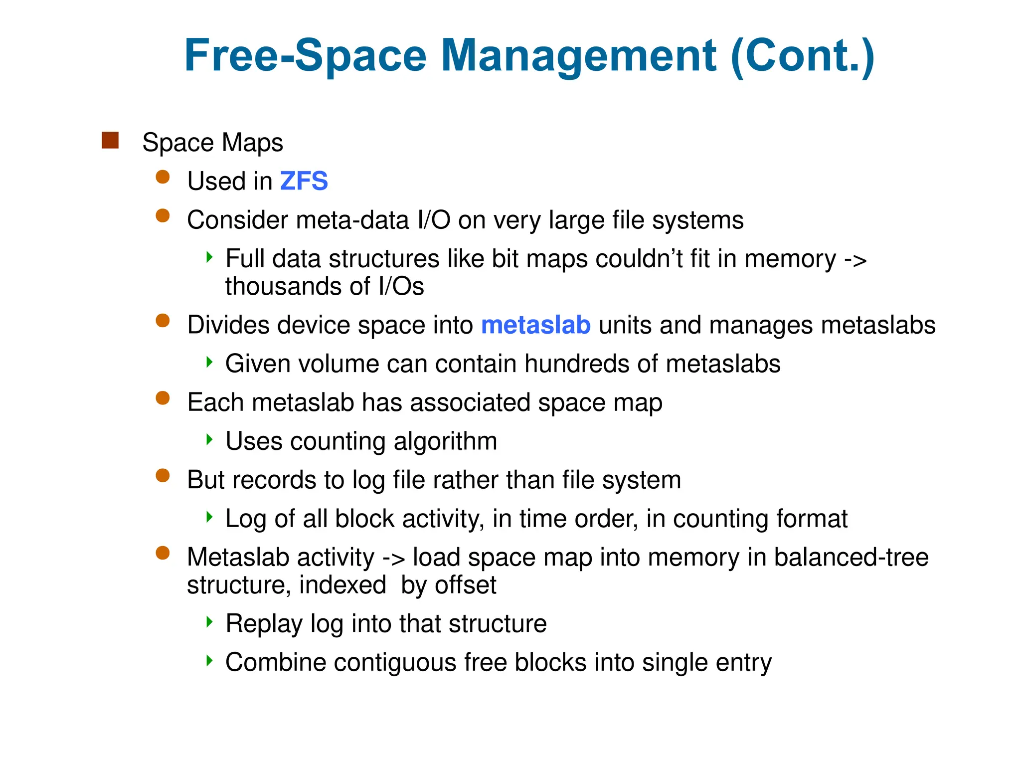 Free-Space Management (Cont.)
 Space Maps
 Used in ZFS
 Consider meta-data I/O on very large file systems
 Full data structures like bit maps couldn’t fit in memory ->
thousands of I/Os
 Divides device space into metaslab units and manages metaslabs
 Given volume can contain hundreds of metaslabs
 Each metaslab has associated space map
 Uses counting algorithm
 But records to log file rather than file system
 Log of all block activity, in time order, in counting format
 Metaslab activity -> load space map into memory in balanced-tree
structure, indexed by offset
 Replay log into that structure
 Combine contiguous free blocks into single entry
 