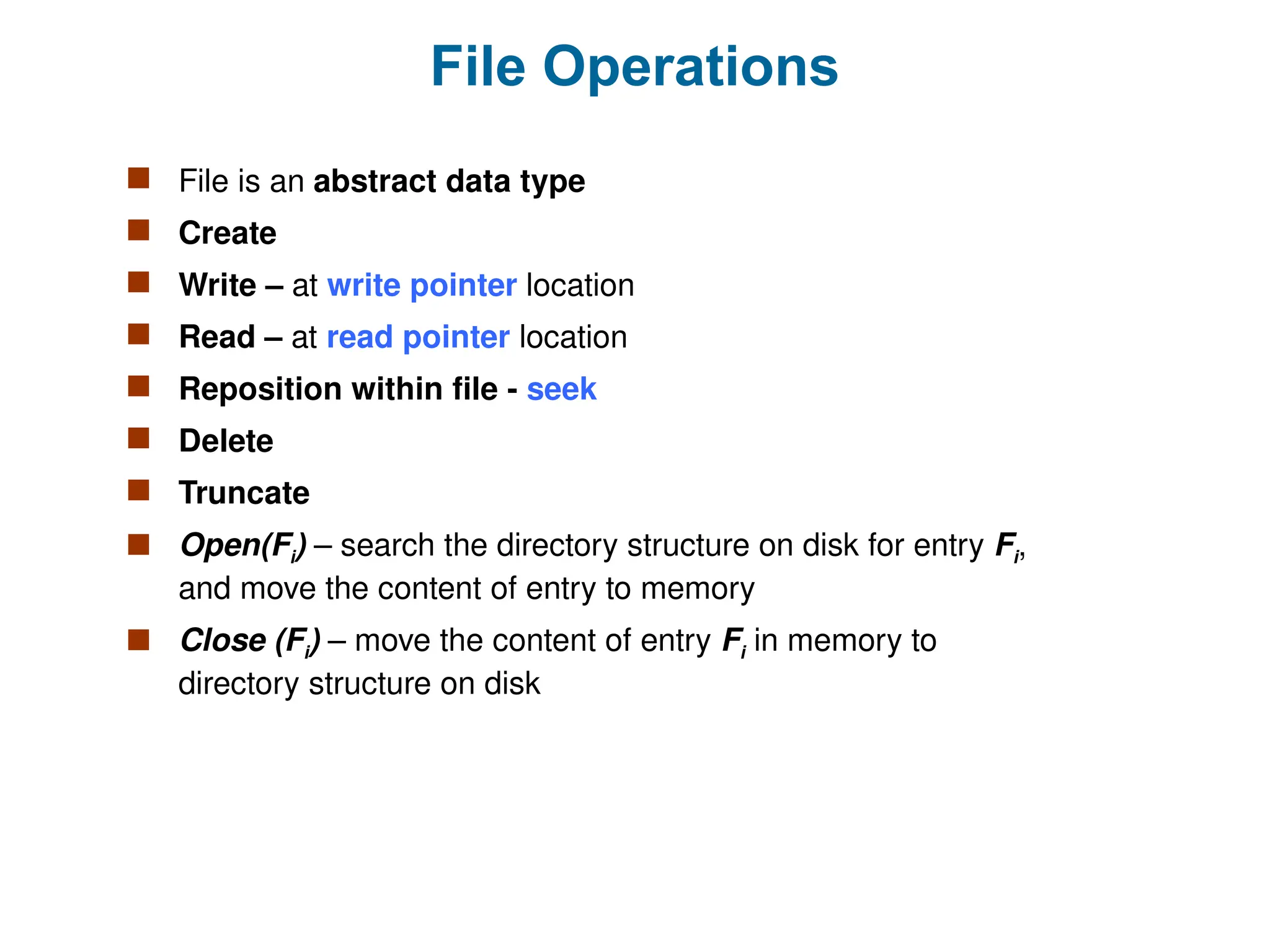 File Operations
 File is an abstract data type
 Create
 Write – at write pointer location
 Read – at read pointer location
 Reposition within file - seek
 Delete
 Truncate
 Open(Fi) – search the directory structure on disk for entry Fi,
and move the content of entry to memory
 Close (Fi) – move the content of entry Fi in memory to
directory structure on disk
 