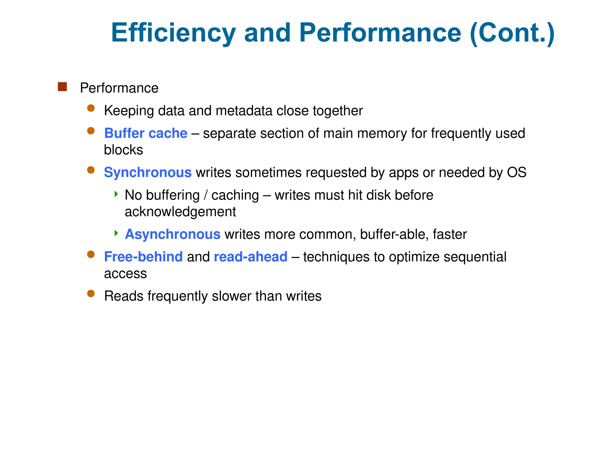 Efficiency and Performance (Cont.)
 Performance
 Keeping data and metadata close together
 Buffer cache – separate section of main memory for frequently used
blocks
 Synchronous writes sometimes requested by apps or needed by OS
 No buffering / caching – writes must hit disk before
acknowledgement
 Asynchronous writes more common, buffer-able, faster
 Free-behind and read-ahead – techniques to optimize sequential
access
 Reads frequently slower than writes
 