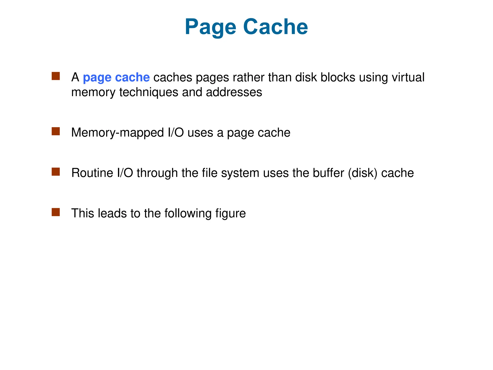Page Cache
 A page cache caches pages rather than disk blocks using virtual
memory techniques and addresses
 Memory-mapped I/O uses a page cache
 Routine I/O through the file system uses the buffer (disk) cache
 This leads to the following figure
 