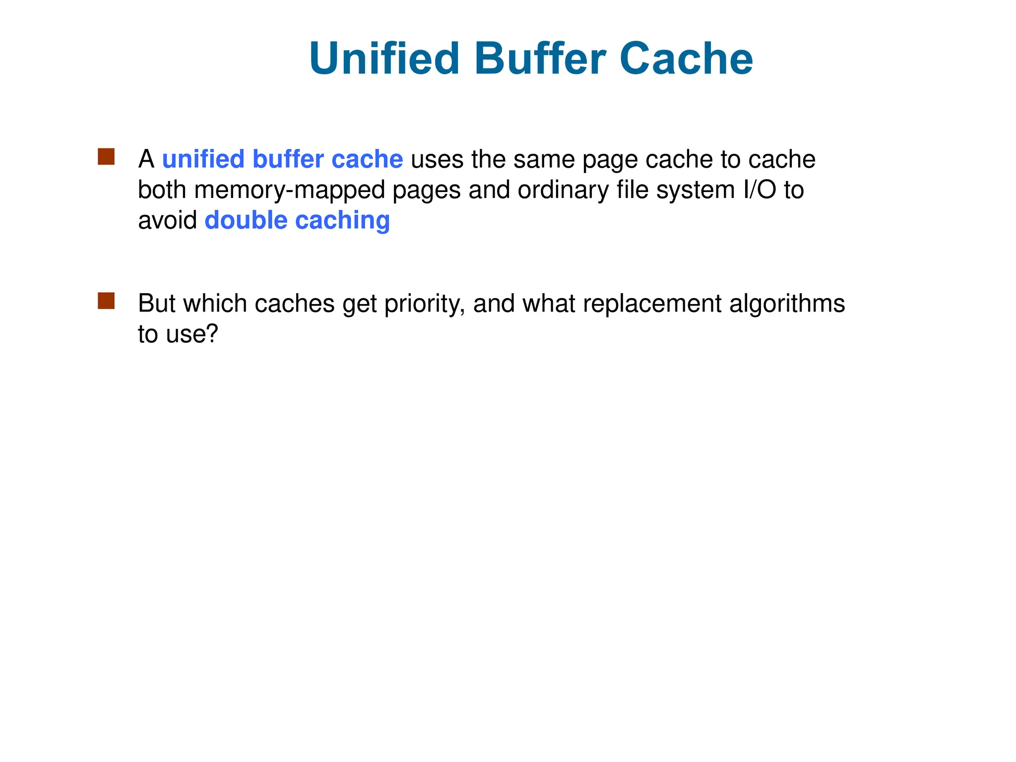 Unified Buffer Cache
 A unified buffer cache uses the same page cache to cache
both memory-mapped pages and ordinary file system I/O to
avoid double caching
 But which caches get priority, and what replacement algorithms
to use?
 