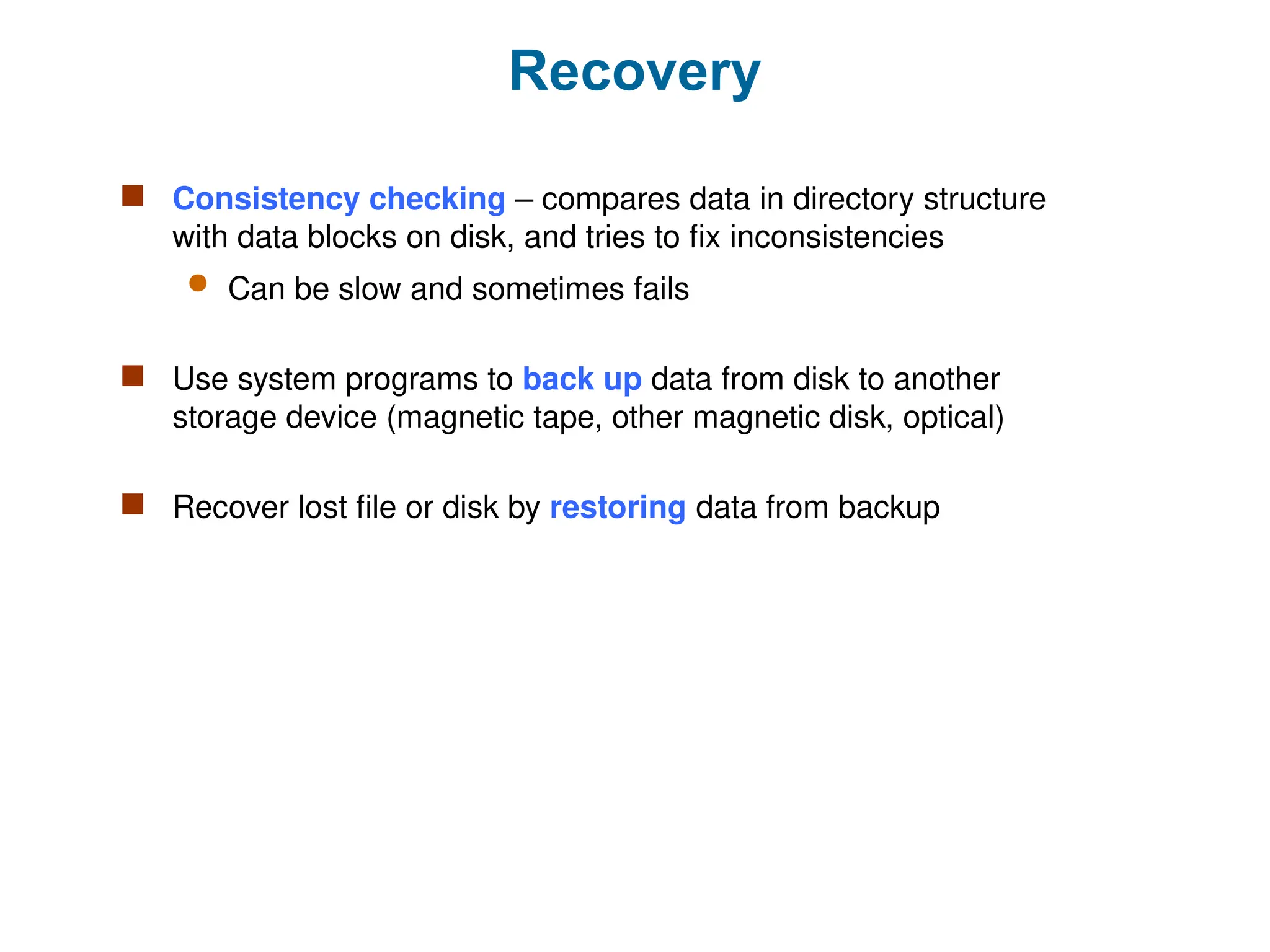 Recovery
 Consistency checking – compares data in directory structure
with data blocks on disk, and tries to fix inconsistencies
 Can be slow and sometimes fails
 Use system programs to back up data from disk to another
storage device (magnetic tape, other magnetic disk, optical)
 Recover lost file or disk by restoring data from backup
 