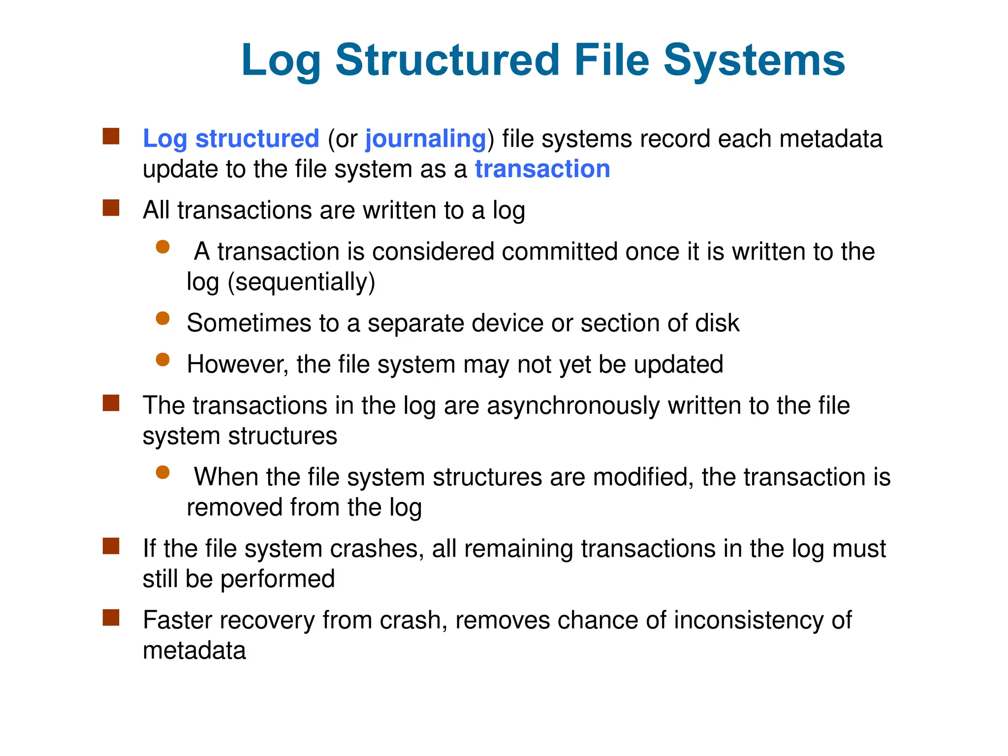 Log Structured File Systems
 Log structured (or journaling) file systems record each metadata
update to the file system as a transaction
 All transactions are written to a log
 A transaction is considered committed once it is written to the
log (sequentially)
 Sometimes to a separate device or section of disk
 However, the file system may not yet be updated
 The transactions in the log are asynchronously written to the file
system structures
 When the file system structures are modified, the transaction is
removed from the log
 If the file system crashes, all remaining transactions in the log must
still be performed
 Faster recovery from crash, removes chance of inconsistency of
metadata
 