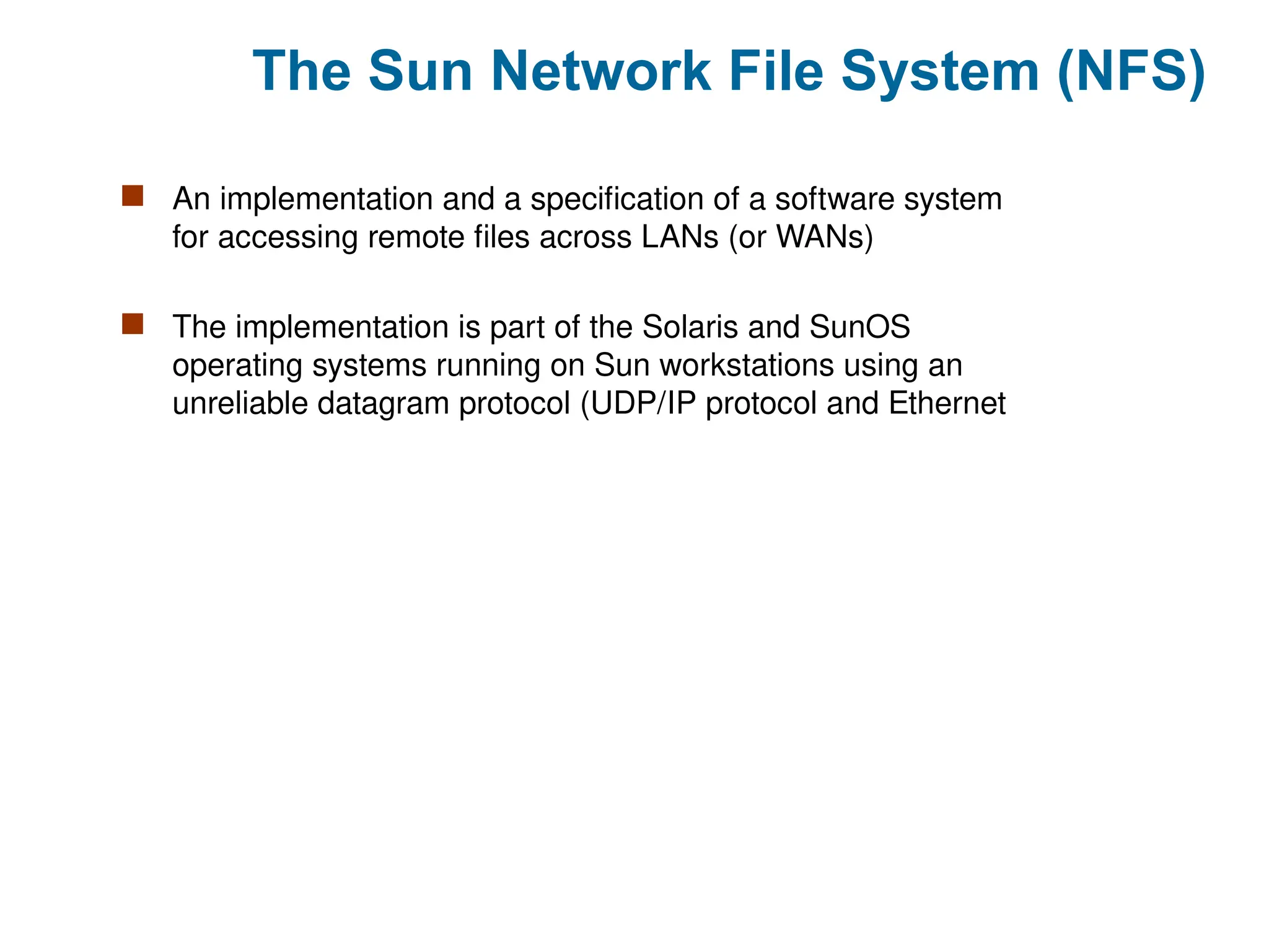 The Sun Network File System (NFS)
 An implementation and a specification of a software system
for accessing remote files across LANs (or WANs)
 The implementation is part of the Solaris and SunOS
operating systems running on Sun workstations using an
unreliable datagram protocol (UDP/IP protocol and Ethernet
 