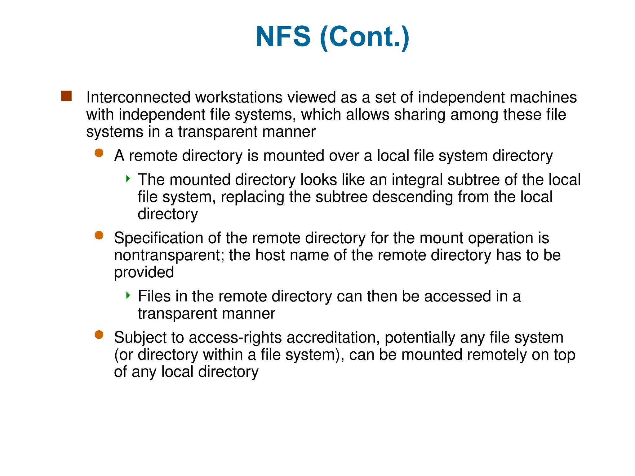 NFS (Cont.)
 Interconnected workstations viewed as a set of independent machines
with independent file systems, which allows sharing among these file
systems in a transparent manner
 A remote directory is mounted over a local file system directory
 The mounted directory looks like an integral subtree of the local
file system, replacing the subtree descending from the local
directory
 Specification of the remote directory for the mount operation is
nontransparent; the host name of the remote directory has to be
provided
 Files in the remote directory can then be accessed in a
transparent manner
 Subject to access-rights accreditation, potentially any file system
(or directory within a file system), can be mounted remotely on top
of any local directory
 