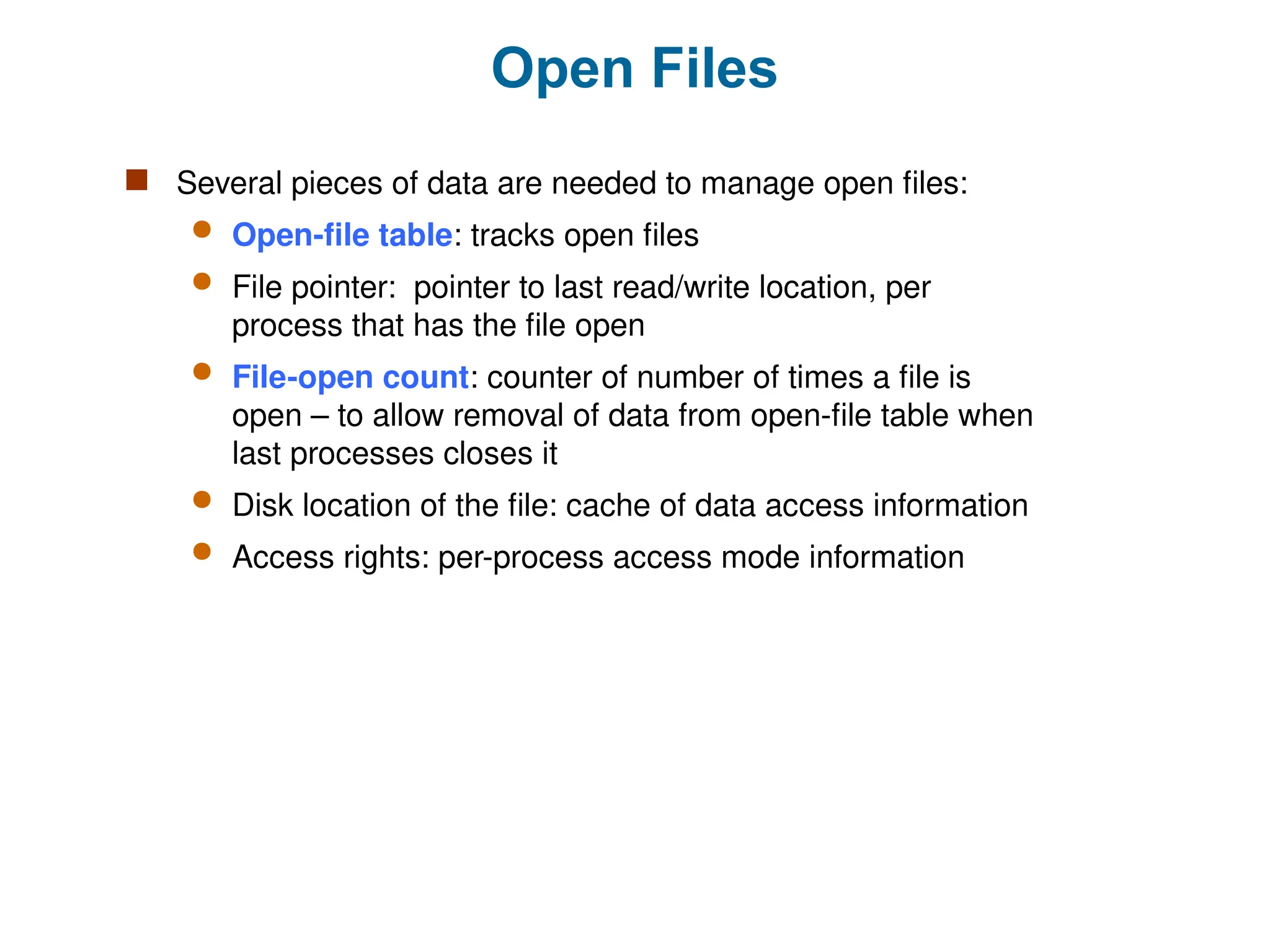 Open Files
 Several pieces of data are needed to manage open files:
 Open-file table: tracks open files
 File pointer: pointer to last read/write location, per
process that has the file open
 File-open count: counter of number of times a file is
open – to allow removal of data from open-file table when
last processes closes it
 Disk location of the file: cache of data access information
 Access rights: per-process access mode information
 