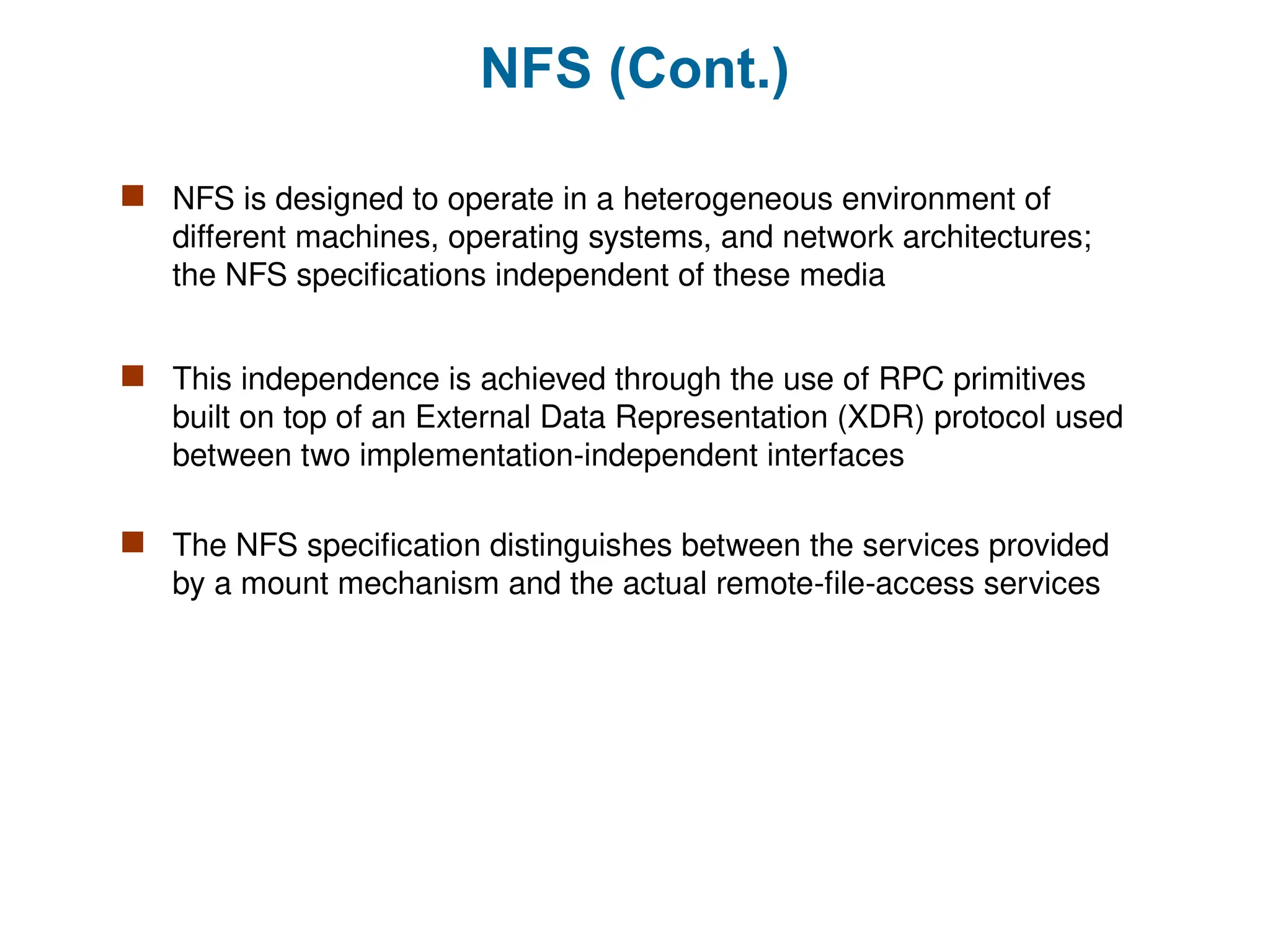 NFS (Cont.)
 NFS is designed to operate in a heterogeneous environment of
different machines, operating systems, and network architectures;
the NFS specifications independent of these media
 This independence is achieved through the use of RPC primitives
built on top of an External Data Representation (XDR) protocol used
between two implementation-independent interfaces
 The NFS specification distinguishes between the services provided
by a mount mechanism and the actual remote-file-access services
 