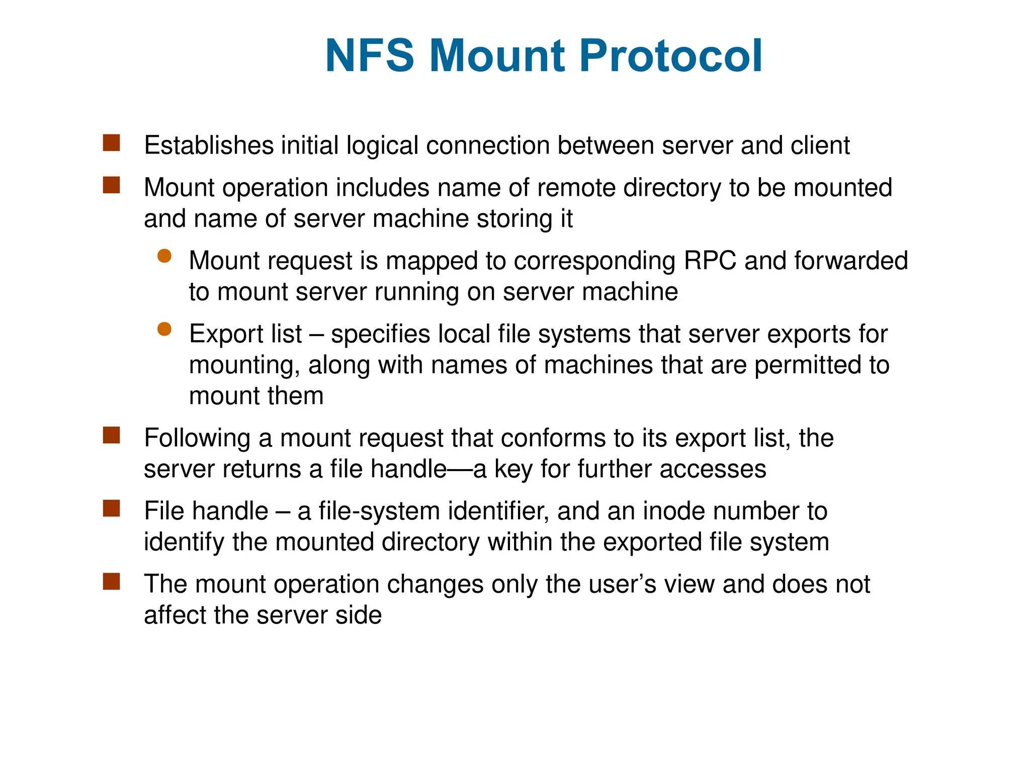 NFS Mount Protocol
 Establishes initial logical connection between server and client
 Mount operation includes name of remote directory to be mounted
and name of server machine storing it
 Mount request is mapped to corresponding RPC and forwarded
to mount server running on server machine
 Export list – specifies local file systems that server exports for
mounting, along with names of machines that are permitted to
mount them
 Following a mount request that conforms to its export list, the
server returns a file handle—a key for further accesses
 File handle – a file-system identifier, and an inode number to
identify the mounted directory within the exported file system
 The mount operation changes only the user’s view and does not
affect the server side
 
