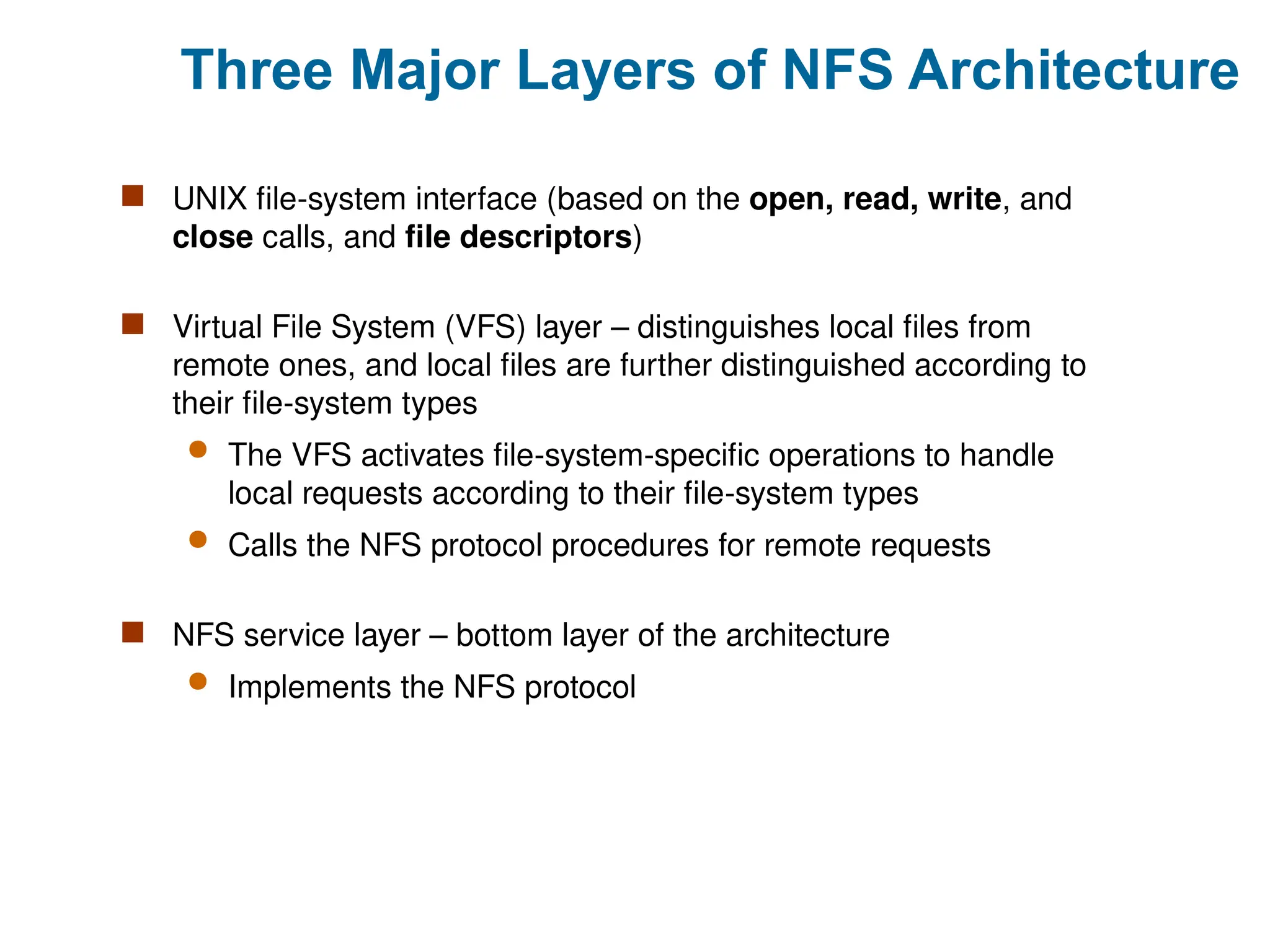 Three Major Layers of NFS Architecture
 UNIX file-system interface (based on the open, read, write, and
close calls, and file descriptors)
 Virtual File System (VFS) layer – distinguishes local files from
remote ones, and local files are further distinguished according to
their file-system types
 The VFS activates file-system-specific operations to handle
local requests according to their file-system types
 Calls the NFS protocol procedures for remote requests
 NFS service layer – bottom layer of the architecture
 Implements the NFS protocol
 
