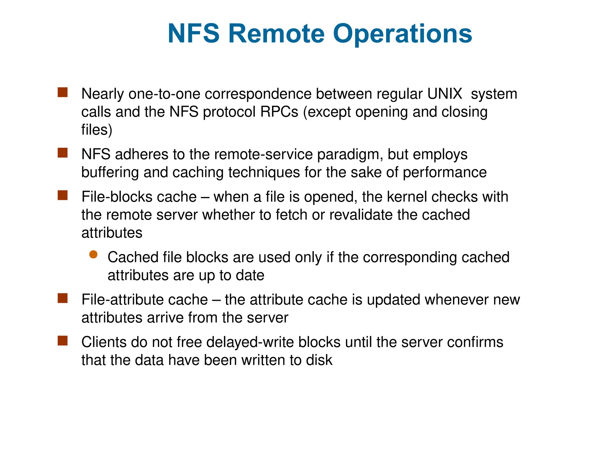NFS Remote Operations
 Nearly one-to-one correspondence between regular UNIX system
calls and the NFS protocol RPCs (except opening and closing
files)
 NFS adheres to the remote-service paradigm, but employs
buffering and caching techniques for the sake of performance
 File-blocks cache – when a file is opened, the kernel checks with
the remote server whether to fetch or revalidate the cached
attributes
 Cached file blocks are used only if the corresponding cached
attributes are up to date
 File-attribute cache – the attribute cache is updated whenever new
attributes arrive from the server
 Clients do not free delayed-write blocks until the server confirms
that the data have been written to disk
 