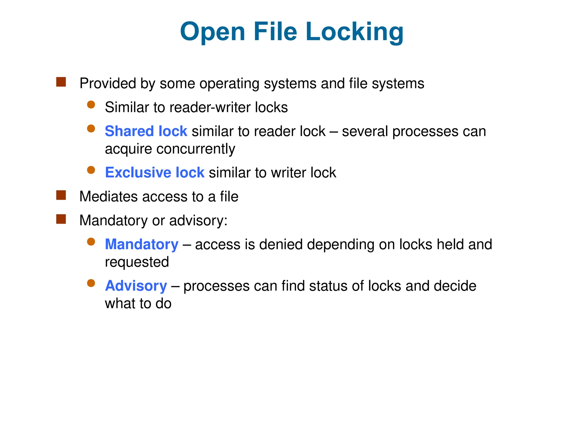 Open File Locking
 Provided by some operating systems and file systems
 Similar to reader-writer locks
 Shared lock similar to reader lock – several processes can
acquire concurrently
 Exclusive lock similar to writer lock
 Mediates access to a file
 Mandatory or advisory:
 Mandatory – access is denied depending on locks held and
requested
 Advisory – processes can find status of locks and decide
what to do
 