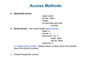 Access Methods
 Sequential Access
read next
write next
reset
no read after last write
(rewrite)
 Direct Access – file is fixed length logical records
read n
write n
position to n
read next
write next
rewrite n
n = relative block number .Relative block numbers allow OS to decide
where file should be placed
 Indexed Sequential access
 