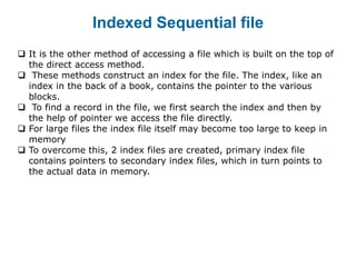 Indexed Sequential file
 It is the other method of accessing a file which is built on the top of
the direct access method.
 These methods construct an index for the file. The index, like an
index in the back of a book, contains the pointer to the various
blocks.
 To find a record in the file, we first search the index and then by
the help of pointer we access the file directly.
 For large files the index file itself may become too large to keep in
memory
 To overcome this, 2 index files are created, primary index file
contains pointers to secondary index files, which in turn points to
the actual data in memory.
 