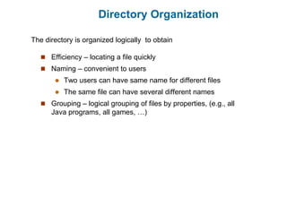 Directory Organization
 Efficiency – locating a file quickly
 Naming – convenient to users
 Two users can have same name for different files
 The same file can have several different names
 Grouping – logical grouping of files by properties, (e.g., all
Java programs, all games, …)
The directory is organized logically to obtain
 
