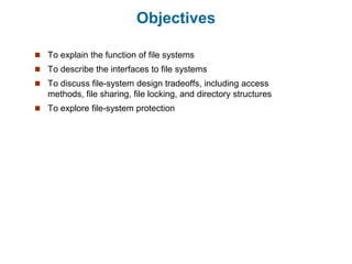Objectives
 To explain the function of file systems
 To describe the interfaces to file systems
 To discuss file-system design tradeoffs, including access
methods, file sharing, file locking, and directory structures
 To explore file-system protection
 