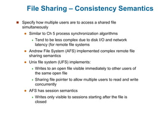 File Sharing – Consistency Semantics
 Specify how multiple users are to access a shared file
simultaneously
 Similar to Ch 5 process synchronization algorithms
 Tend to be less complex due to disk I/O and network
latency (for remote file systems
 Andrew File System (AFS) implemented complex remote file
sharing semantics
 Unix file system (UFS) implements:
 Writes to an open file visible immediately to other users of
the same open file
 Sharing file pointer to allow multiple users to read and write
concurrently
 AFS has session semantics
 Writes only visible to sessions starting after the file is
closed
 