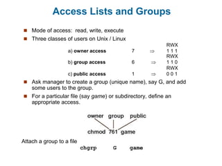 Access Lists and Groups
 Mode of access: read, write, execute
 Three classes of users on Unix / Linux
RWX
a) owner access 7  1 1 1
RWX
b) group access 6  1 1 0
RWX
c) public access 1  0 0 1
 Ask manager to create a group (unique name), say G, and add
some users to the group.
 For a particular file (say game) or subdirectory, define an
appropriate access.
Attach a group to a file
chgrp G game
 