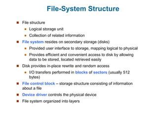 File-System Structure
 File structure
 Logical storage unit
 Collection of related information
 File system resides on secondary storage (disks)
 Provided user interface to storage, mapping logical to physical
 Provides efficient and convenient access to disk by allowing
data to be stored, located retrieved easily
 Disk provides in-place rewrite and random access
 I/O transfers performed in blocks of sectors (usually 512
bytes)
 File control block – storage structure consisting of information
about a file
 Device driver controls the physical device
 File system organized into layers
 