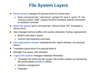 File System Layers
 Device drivers manage I/O devices at the I/O control layer
 Given commands like “read drive1, cylinder 72, track 2, sector 10, into
memory location 1060” outputs low-level hardware specific commands
to hardware controller
 Basic file system given command like “retrieve block 123” translates to
device driver
 Also manages memory buffers and caches (allocation, freeing, replacement)
 Buffers hold data in transit
 Caches hold frequently used data
 File organization module understands files, logical address, and physical
blocks
 Translates logical block # to physical block #
 Manages free space, disk allocation
 Logical file system manages metadata information
 Translates file name into file number, file handle, location by maintaining
file control blocks (inodes in UNIX)
 Directory management
 Protection
 