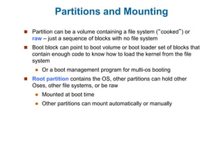 Partitions and Mounting
 Partition can be a volume containing a file system (“cooked”) or
raw – just a sequence of blocks with no file system
 Boot block can point to boot volume or boot loader set of blocks that
contain enough code to know how to load the kernel from the file
system
 Or a boot management program for multi-os booting
 Root partition contains the OS, other partitions can hold other
Oses, other file systems, or be raw
 Mounted at boot time
 Other partitions can mount automatically or manually
 